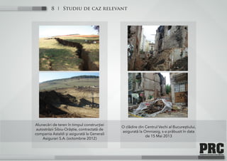Studiu de caz relevant8
Alunecări de teren în timpul construcției
autostrăzii Sibiu-Orăștie, contractată de
compania Astaldi și asigurată la Generali
Asigurari S.A. (octombrie 2012)
O clădire din Centrul Vechi al Bucureștiului,
asigurată la Omniasig, s-a prăbusit în data
de 15 Mai 2013
 