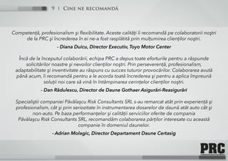 Cine ne recomandă9
Competenţă, profesionalism şi flexibilitate. Aceste calităţi îi recomandă pe colaboratorii noştri
de la PRC şi încrederea în ei ne-a fost rasplătită prin mulţumirea clienţilor noştri.
- Diana Duicu, Director Executiv, Toyo Motor Center
Încă de la începutul colaborării, echipa PRC a depus toate eforturile pentru a răspunde
solicitărilor noastre şi nevoilor clienţilor noştri. Prin perseverenţă, profesionalism,
adaptabilitate şi inventivitate au răspuns cu succes tuturor provocărilor. Colaborarea avută
până acum, îi recomandă pentru a le acorda toată încrederea şi pentru a aplica împreună
soluţii noi care să vină în întâmpinarea cerinţelor clienţilor noştri.
- Dan Rădulescu, Director de Daune Gothaer Asigurări-Reasigurări
Specialiştii companiei Păvălaşcu Risk Consultants SRL s-au remarcat atât prin experienţă şi
profesionalism, cât şi prin seriozitate în instrumentarea dosarelor de daună atât auto cât şi
non-auto. Pe baza performanţelor şi calităţii serviciilor oferite de compania
Păvălaşcu Risk Consultants SRL, recomandăm colaborarea părţilor interesate cu această
companie în domeniul daunelor.
- Adrian Molagic, Director Departament Daune Certasig
 