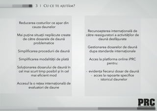 Cu ce te ajutăm?3
Reducerea costurilor ce apar din
cauza daunelor
Mai puține situații neplăcute create
de către dosarele de daună
problematice
Simplificarea procedurii de daună
Simplificarea modalității de plată
Soluționarea dosarului de daună în
cel mai scurt timp posibil și în cel
mai eficient mod
Accesul la o rețea internațională de
evaluatori de daune
Recunoașterea internațională de
către reasiguratori a activităților de
daună desfășurate
Gestionarea dosarelor de daună
dupa standarde internaționale
Acces la platforma online iPRC
pentru:
- evidența fiecarui dosar de daună
- acces la rapoarte specifice
- istoricul daunelor
 