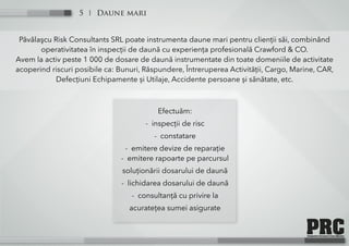 Daune mari5
Păvălaşcu Risk Consultants SRL poate instrumenta daune mari pentru clienții săi, combinând
operativitatea în inspecții de daună cu experiența profesională Crawford & CO.
Avem la activ peste 1 000 de dosare de daună instrumentate din toate domeniile de activitate
acoperind riscuri posibile ca: Bunuri, Răspundere, Întreruperea Activității, Cargo, Marine, CAR,
Defecțiuni Echipamente și Utilaje, Accidente persoane și sănătate, etc.
Efectuăm:
- inspecții de risc
- constatare
- emitere devize de reparație
- emitere rapoarte pe parcursul
soluționării dosarului de daună
- lichidarea dosarului de daună
- consultanță cu privire la
acuratețea sumei asigurate
 