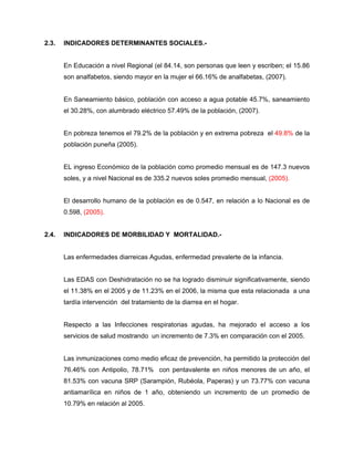 2.3. INDICADORES DETERMINANTES SOCIALES.-
En Educación a nivel Regional (el 84.14, son personas que leen y escriben; el 15.86
son analfabetos, siendo mayor en la mujer el 66.16% de analfabetas, (2007).
En Saneamiento básico, población con acceso a agua potable 45.7%, saneamiento
el 30.28%, con alumbrado eléctrico 57.49% de la población, (2007).
En pobreza tenemos el 79.2% de la población y en extrema pobreza el 49.8% de la
población puneña (2005).
EL ingreso Económico de la población como promedio mensual es de 147.3 nuevos
soles, y a nivel Nacional es de 335.2 nuevos soles promedio mensual, (2005).
El desarrollo humano de la población es de 0.547, en relación a lo Nacional es de
0.598, (2005).
2.4. INDICADORES DE MORBILIDAD Y MORTALIDAD.-
Las enfermedades diarreicas Agudas, enfermedad prevalerte de la infancia.
Las EDAS con Deshidratación no se ha logrado disminuir significativamente, siendo
el 11.38% en el 2005 y de 11.23% en el 2006, la misma que esta relacionada a una
tardía intervención del tratamiento de la diarrea en el hogar.
Respecto a las Infecciones respiratorias agudas, ha mejorado el acceso a los
servicios de salud mostrando un incremento de 7.3% en comparación con el 2005.
Las inmunizaciones como medio eficaz de prevención, ha permitido la protección del
76.46% con Antipolio, 78.71% con pentavalente en niños menores de un año, el
81.53% con vacuna SRP (Sarampión, Rubéola, Paperas) y un 73.77% con vacuna
antiamarílica en niños de 1 año, obteniendo un incremento de un promedio de
10.79% en relación al 2005.
 
