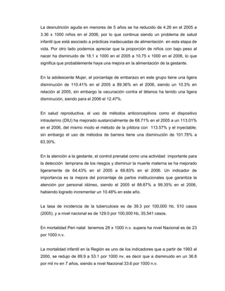 La desnutrición aguda en menores de 5 años se ha reducido de 4.26 en el 2005 a
3.36 x 1000 niños en el 2006, por lo que continua siendo un problema de salud
infantil que está asociado a prácticas inadecuadas de alimentación en esta etapa de
vida. Por otro lado podemos apreciar que la proporción de niños con bajo peso al
nacer ha disminuido de 18.1 x 1000 en el 2005 a 10.75 x 1000 en el 2006, lo que
significa que probablemente haya una mejora en la alimentación de la gestante.
En la adolescente Mujer, el porcentaje de embarazo en este grupo tiene una ligera
disminución de 110.41% en el 2005 a 89.36% en el 2006, siendo un 10.3% en
relación al 2005, sin embargo la vacunación contra el tétanos ha tenido una ligera
disminución, siendo para el 2006 el 12.47%.
En salud reproductiva, el uso de métodos anticonceptivos como el dispositivo
intrauterino (DIU) ha mejorado sustancialmente de 68.71% en el 2005 a un 113.01%
en el 2006, del mismo modo el método de la píldora con 113.57% y el inyectable;
sin embargo el uso de métodos de barrera tiene una disminución de 101.78% a
63.30%.
En la atención a la gestante, el control prenatal como una actividad importante para
la detección temprana de los riesgos y disminuir la muerte materna se ha mejorado
ligeramente de 64.43% en el 2005 a 69.83% en el 2006. Un indicador de
importancia es la mejora del porcentaje de partos institucionales que garantiza la
atención por personal idóneo, siendo el 2005 el 88.87% a 99.35% en el 2006,
habiendo logrado incrementar un 10.48% en este año.
La tasa de incidencia de la tuberculosis es de 39.3 por 100,000 hb, 510 casos
(2005), y a nivel nacional es de 129.0 por 100,000 hb, 35,541 casos.
En mortalidad Peri natal tenemos 28 x 1000 n.v. supera ha nivel Nacional es de 23
por 1000 n.v.
La mortalidad infantil en la Región es uno de los indicadores que a partir de 1993 al
2000, se redujo de 89.9 a 53.1 por 1000 nv, es decir que a disminuido en un 36.8
por mil nv en 7 años, siendo a nivel Nacional 33.6 por 1000 n.v.
 