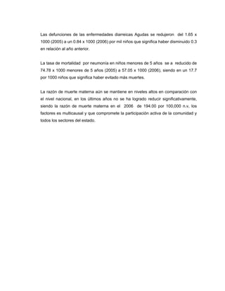 Las defunciones de las enfermedades diarreicas Agudas se redujeron del 1.65 x
1000 (2005) a un 0.84 x 1000 (2006) por mil niños que significa haber disminuido 0.3
en relación al año anterior.
La tasa de mortalidad por neumonía en niños menores de 5 años se a reducido de
74.78 x 1000 menores de 5 años (2005) a 57.05 x 1000 (2006), siendo en un 17.7
por 1000 niños que significa haber evitado más muertes.
La razón de muerte materna aún se mantiene en niveles altos en comparación con
el nivel nacional, en los últimos años no se ha logrado reducir significativamente,
siendo la razón de muerte materna en el 2006 de 194.00 por 100,000 n.v, los
factores es multicausal y que compromete la participación activa de la comunidad y
todos los sectores del estado.
 