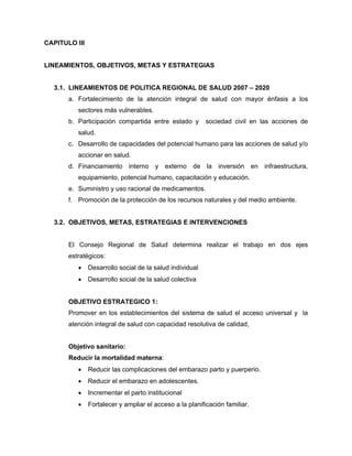 CAPITULO III
LINEAMIENTOS, OBJETIVOS, METAS Y ESTRATEGIAS
3.1. LINEAMIENTOS DE POLITICA REGIONAL DE SALUD 2007 – 2020
a. Fortalecimiento de la atención integral de salud con mayor énfasis a los
sectores más vulnerables.
b. Participación compartida entre estado y sociedad civil en las acciones de
salud.
c. Desarrollo de capacidades del potencial humano para las acciones de salud y/o
accionar en salud.
d. Financiamiento interno y externo de la inversión en infraestructura,
equipamiento, potencial humano, capacitación y educación.
e. Suministro y uso racional de medicamentos.
f. Promoción de la protección de los recursos naturales y del medio ambiente.
3.2. OBJETIVOS, METAS, ESTRATEGIAS E INTERVENCIONES
El Consejo Regional de Salud determina realizar el trabajo en dos ejes
estratégicos:
• Desarrollo social de la salud individual
• Desarrollo social de la salud colectiva
OBJETIVO ESTRATEGICO 1:
Promover en los establecimientos del sistema de salud el acceso universal y la
atención integral de salud con capacidad resolutiva de calidad,
Objetivo sanitario:
Reducir la mortalidad materna:
• Reducir las complicaciones del embarazo parto y puerperio.
• Reducir el embarazo en adolescentes.
• Incrementar el parto institucional
• Fortalecer y ampliar el acceso a la planificación familiar.
 