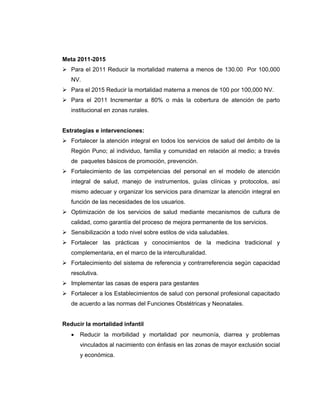 Meta 2011-2015
Para el 2011 Reducir la mortalidad materna a menos de 130.00 Por 100,000
NV.
Para el 2015 Reducir la mortalidad materna a menos de 100 por 100,000 NV.
Para el 2011 Incrementar a 80% o más la cobertura de atención de parto
institucional en zonas rurales.
Estrategias e intervenciones:
Fortalecer la atención integral en todos los servicios de salud del ámbito de la
Región Puno; al individuo, familia y comunidad en relación al medio; a través
de paquetes básicos de promoción, prevención.
Fortalecimiento de las competencias del personal en el modelo de atención
integral de salud, manejo de instrumentos, guías clínicas y protocolos, así
mismo adecuar y organizar los servicios para dinamizar la atención integral en
función de las necesidades de los usuarios.
Optimización de los servicios de salud mediante mecanismos de cultura de
calidad, como garantía del proceso de mejora permanente de los servicios.
Sensibilización a todo nivel sobre estilos de vida saludables.
Fortalecer las prácticas y conocimientos de la medicina tradicional y
complementaria, en el marco de la interculturalidad.
Fortalecimiento del sistema de referencia y contrarreferencia según capacidad
resolutiva.
Implementar las casas de espera para gestantes
Fortalecer a los Establecimientos de salud con personal profesional capacitado
de acuerdo a las normas del Funciones Obstétricas y Neonatales.
Reducir la mortalidad infantil
• Reducir la morbilidad y mortalidad por neumonía, diarrea y problemas
vinculados al nacimiento con énfasis en las zonas de mayor exclusión social
y económica.
 
