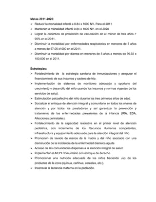 Metas 2011-2020:
Reducir la mortalidad infantil a 0.84 x 1000 NV. Para el 2011
Mantener la mortalidad infantil 0.84 x 1000 NV. en el 2020
Lograr la cobertura de protección de vacunación en el menor de tres años >
95% en el 2011.
Disminuir la mortalidad por enfermedades respiratorias en menores de 5 años
a menos de 57.05 x1000 en el 2011.
Disminuir la mortalidad por diarrea en menores de 5 años a menos de 99.92 x
100,000 en el 2011.
Estrategias:
Fortalecimiento de la estrategia sanitaria de inmunizaciones y asegurar el
financiamiento de sus insumos y cadena de frío.
Implementación de sistemas de monitoreo adecuado y oportuno del
crecimiento y desarrollo del niño usando los insumos y normas vigentes de los
servicios de salud.
Estimulación psicoafectiva del niño durante los tres primeros años de edad.
Socializar el enfoque de atención integral y comunitario en todos los niveles de
atención y por todos los prestadores y así garantizar la prevención y
tratamiento de las enfermedades prevalentes de la infancia (IRA, EDA,
Afecciones perinatales).
Fortalecimiento de la capacidad resolutiva en el primer nivel de atención
pediátrica, con incremento de los Recursos Humanos competentes,
infraestructura y equipamiento adecuado para la atención integral del niño.
Promoción de lavado de manos de la madre y del niño asociado con una
disminución de la incidencia de la enfermedad diarreica aguda
Acceso de las comunidades dispersas a la atención integral de salud.
Implementar el AIEPI Comunitario con enfoque de derecho.
Promocionar una nutrición adecuada de los niños haciendo uso de los
productos de la zona (quinua, cañihua, cereales, etc.).
Incentivar la lactancia materna en la población.
 