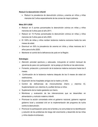 Reducir la desnutrición infantil
• Reducir la prevalencia de desnutrición crónica y anemia en niños y niñas
menores de 5 años especialmente de las zonas de mayor pobreza.
Meta 2011-2020
Reducir en 5 puntos porcentuales la desnutrición crónica en niñas y niños
menores de 5 años para el año 2011.
Reducir en 15 Puntos porcentuales la desnutrición crónica en niñas y niños
menores de 5 años para el año 2020.
El 100% de niñas y niños reciben lactancia materna exclusiva hasta los seis
meses de edad.
Disminuir en 50% la prevalencia de anemia en niños y niñas menores de 5
años para el año 2020.
Mantener el control de la deficiencia de yodo en la Región.
Estrategia:
Atención prenatal oportuna y adecuada, incluyendo el control mensual de
ganancia de peso con participación de la pareja y/o familia en las atenciones.
Fomento, protección y promoción de la lactancia materna exclusiva hasta los 6
meses.
Continuación de la lactancia materna después de los 6 meses de edad sin
restricciones.
Expansión de los hospitales amigos de la madre y el niño.
Control de deficiencias de micronutrientes (hierro y vitamina A).
Suplementación con vitamina A y sulfato ferroso a niños.
Suplemento de la madre gestante con hierro.
Monitoreo y evaluación de las intervenciones que se desarrollan en
alimentación y nutrición materno infantil.
Promover la acción concertada entre el gobierno nacional, gobierno regional
gobierno local y sociedad civil en la implementación del programa de lucha
contra la desnutrición.
Promover la participación activa de la familia y la comunidad en la identificación
y solución de los problemas de riesgo del crecimiento y desarrollo de las niñas
y niños desde el embarazo.
 