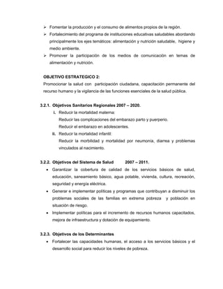 Fomentar la producción y el consumo de alimentos propios de la región.
Fortalecimiento del programa de instituciones educativas saludables abordando
principalmente los ejes temáticos: alimentación y nutrición saludable, higiene y
medio ambiente.
Promover la participación de los medios de comunicación en temas de
alimentación y nutrición.
OBJETIVO ESTRATEGICO 2:
Promocionar la salud con participación ciudadana, capacitación permanente del
recurso humano y la vigilancia de las funciones esenciales de la salud pública.
3.2.1. Objetivos Sanitarios Regionales 2007 – 2020.
i. Reducir la mortalidad materna:
Reducir las complicaciones del embarazo parto y puerperio.
Reducir el embarazo en adolescentes.
ii. Reducir la mortalidad infantil:
Reducir la morbilidad y mortalidad por neumonía, diarrea y problemas
vinculados al nacimiento.
3.2.2. Objetivos del Sistema de Salud 2007 – 2011.
• Garantizar la cobertura de calidad de los servicios básicos de salud,
educación, saneamiento básico, agua potable, vivienda, cultura, recreación,
seguridad y energía eléctrica.
• Generar e implementar políticas y programas que contribuyan a disminuir los
problemas sociales de las familias en extrema pobreza y población en
situación de riesgo.
• Implementar políticas para el incremento de recursos humanos capacitados,
mejora de infraestructura y dotación de equipamiento.
3.2.3. Objetivos de los Determinantes
• Fortalecer las capacidades humanas, el acceso a los servicios básicos y el
desarrollo social para reducir los niveles de pobreza.
 