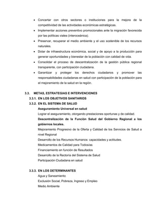 • Concertar con otros sectores o instituciones para la mejora de la
competitividad de las actividades económicas estratégicas.
• Implementar acciones preventivo promocionales ante la migración favorecida
por las políticas viales (interoceánica).
• Preservar, recuperar el medio ambiente y el uso sostenible de los recursos
naturales.
• Dotar de infraestructura económica, social y de apoyo a la producción para
generar oportunidades y bienestar de la población con calidad de vida.
• Consolidar el proceso de descentralización de la gestión pública regional
transparente, con participación ciudadana.
• Garantizar y proteger los derechos ciudadanos y promover las
responsabilidades ciudadanas en salud con participación de la población para
el mejoramiento de la salud en la región.
3.3. METAS, ESTRATEGIAS E INTERVENCIONES
3.3.1. EN LOS OBJETIVOS SANITARIOS
3.3.2. EN EL SISTEMA DE SALUD
Aseguramiento Universal en salud
Lograr el aseguramiento, otorgando prestaciones oportunas y de calidad.
Descentralización de la Función Salud del Gobierno Regional a los
gobiernos locales.
Mejoramiento Progresivo de la Oferta y Calidad de los Servicios de Salud a
nivel Regional
Desarrollo de los Recursos Humanos: capacidades y actitudes.
Medicamentos de Calidad para Todos/as
Financiamiento en función de Resultados
Desarrollo de la Rectoría del Sistema de Salud
Participación Ciudadana en salud
3.3.3. EN LOS DETERMINANTES
Agua y Saneamiento
Exclusión Social, Pobreza, Ingreso y Empleo
Medio Ambiente
 
