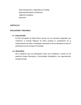 Salud Ocupacional y Seguridad en el Trabajo
Seguridad Alimentaría y Nutricional
Vigilancia Ciudadana
Educación
CAPITULO IV
EVALUACION Y VIGILANCIA
4.1 EVALUACION:
El Plan Concertado de Salud Previa reunión con los miembros integrantes que
conforman el Consejo Regional de Salud evaluará el cumplimiento de la
implementación de metas y estrategias propuestas en forma semestral y anual con
participación de los Consejos Provinciales.
4.2 VIGILANCIA:
De la Vigilancia será con participación activa de la población a través de sus
gobiernos locales (Municipios y Comunidades Saludables) y las organizaciones
sociales de base
 