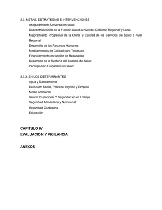 3.3. METAS, ESTRATEGIAS E INTERVENCIONES
Aseguramiento Universal en salud
Descentralización de la Función Salud a nivel del Gobierno Regional y Local.
Mejoramiento Progresivo de la Oferta y Calidad de los Servicios de Salud a nivel
Regional
Desarrollo de los Recursos Humanos
Medicamentos de Calidad para Todos/as
Financiamiento en función de Resultados
Desarrollo de la Rectoría del Sistema de Salud
Participación Ciudadana en salud
3.3.3. EN LOS DETERMINANTES
Agua y Saneamiento
Exclusión Social, Pobreza, Ingreso y Empleo
Medio Ambiente
Salud Ocupacional Y Seguridad en el Trabajo
Seguridad Alimentaría y Nutricional
Seguridad Ciudadana
Educación
CAPITULO IV
EVALUACION Y VIGILANCIA
ANEXOS
 