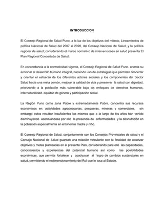 INTRODUCCION
El Consejo Regional de Salud Puno, a la luz de los objetivos del milenio, Lineamientos de
política Nacional de Salud del 2007 al 2020, del Consejo Nacional de Salud, y la política
regional de salud; considerando el marco normativo de intervenciones en salud presenta El
Plan Regional Concertado de Salud.
En concordancia a la normatividad vigente, el Consejo Regional de Salud Puno, orienta su
accionar al desarrollo humano integral, haciendo uso de estrategias que permitan concertar
y orientar el esfuerzo de los diferentes actores sociales y los componentes del Sector
Salud hacia una meta común, mejorar la calidad de vida y preservar la salud con dignidad,
priorizando a la población más vulnerable bajo los enfoques de derechos humanos,
interculturalidad, equidad de género y participación social.
La Región Puno como zona Pobre y extremadamente Pobre, concentra sus recursos
económicos en: actividades agropecuarias, pesqueras, mineras y comerciales, sin
embargo estos resultan insuficientes los mismos que a lo largo de los años han venido
disminuyendo acentuándose por ello la presencia de enfermedades y la desnutrición en
la población especialmente en el binomio madre y niño.
El Consejo Regional de Salud, conjuntamente con los Consejos Provinciales de salud y el
Consejo Nacional de Salud guardan una relación vinculante con la finalidad de alcanzar
objetivos y metas planteadas en el presente Plan, considerando para ello las capacidades,
conocimientos y experiencias del potencial humano así como las posibilidades
económicas, que permita fortalecer y coadyuvar al logro de cambios sustanciales en
salud, permitiendo el redimensionamiento del Rol que le toca al Estado.
 