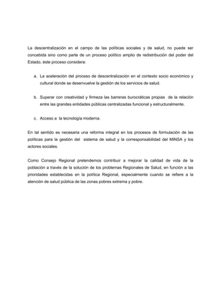 La descentralización en el campo de las políticas sociales y de salud, no puede ser
concebida sino como parte de un proceso político amplio de redistribución del poder del
Estado, éste proceso considera:
a. La aceleración del proceso de descentralización en el contexto socio económico y
cultural donde se desenvuelve la gestión de los servicios de salud.
b. Superar con creatividad y firmeza las barreras burocráticas propias de la relación
entre las grandes entidades públicas centralizadas funcional y estructuralmente.
c. Acceso a la tecnología moderna.
En tal sentido es necesaria una reforma integral en los procesos de formulación de las
políticas para la gestión del sistema de salud y la corresponsabilidad del MINSA y los
actores sociales.
Como Consejo Regional pretendemos contribuir a mejorar la calidad de vida de la
población a través de la solución de los problemas Regionales de Salud, en función a las
prioridades establecidas en la política Regional, especialmente cuando se refiere a la
atención de salud pública de las zonas pobres extrema y pobre.
 