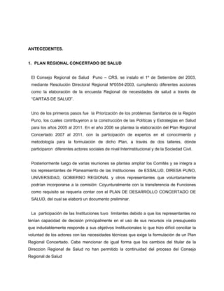 ANTECEDENTES.
1. PLAN REGIONAL CONCERTADO DE SALUD
El Consejo Regional de Salud Puno – CRS, se instalo el 1º de Setiembre del 2003,
mediante Resolución Directoral Regional Nº0554-2003, cumpliendo diferentes acciones
como la elaboración de la encuesta Regional de necesidades de salud a través de
“CARTAS DE SALUD”.
Uno de los primeros pasos fue la Priorización de los problemas Sanitarios de la Región
Puno, los cuales contribuyeron a la construcción de las Políticas y Estrategias en Salud
para los años 2005 al 2011. En el año 2006 se plantea la elaboración del Plan Regional
Concertado 2007 al 2011, con la participación de expertos en el conocimiento y
metodología para la formulación de dicho Plan, a través de dos talleres, dónde
participaron diferentes actores sociales de nivel Interinstitucional y de la Sociedad Civil.
Posteriormente luego de varias reuniones se plantea ampliar los Comités y se integra a
los representantes de Planeamiento de las Instituciones de ESSALUD, DIRESA PUNO,
UNIVERSIDAD, GOBIERNO REGIONAL y otros representantes que voluntariamente
podrían incorporarse a la comisión: Coyunturalmente con la transferencia de Funciones
como requisito se requería contar con el PLAN DE DESARROLLO CONCERTADO DE
SALUD, del cual se elaboró un documento preliminar.
La participación de las Instituciones tuvo limitantes debido a que los representantes no
tenían capacidad de decisión principalmente en el uso de sus recursos vía presupuesto
que indudablemente responde a sus objetivos Institucionales lo que hizo difícil conciliar la
voluntad de los actores con las necesidades técnicas que exige la formulación de un Plan
Regional Concertado. Cabe mencionar de igual forma que los cambios del titular de la
Direccion Regional de Salud no han permitido la continuidad del proceso del Consejo
Regional de Salud
 