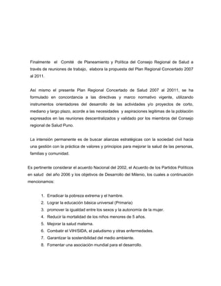 Finalmente el Comité de Planeamiento y Política del Consejo Regional de Salud a
través de reuniones de trabajo, elabora la propuesta del Plan Regional Concertado 2007
al 2011.
Así mismo el presente Plan Regional Concertado de Salud 2007 al 20011, se ha
formulado en concordancia a las directivas y marco normativo vigente, utilizando
instrumentos orientadores del desarrollo de las actividades y/o proyectos de corto,
mediano y largo plazo, acorde a las necesidades y aspiraciones legitimas de la población
expresados en las reuniones descentralizados y validado por los miembros del Consejo
regional de Salud Puno.
La intensión permanente es de buscar alianzas estratégicas con la sociedad civil hacia
una gestión con la práctica de valores y principios para mejorar la salud de las personas,
familias y comunidad.
Es pertinente considerar el acuerdo Nacional del 2002, el Acuerdo de los Partidos Políticos
en salud del año 2006 y los objetivos de Desarrollo del Milenio, los cuales a continuación
mencionamos:
1. Erradicar la pobreza extrema y el hambre.
2. Lograr la educación básica universal (Primaria)
3. promover la igualdad entre los sexos y la autonomía de la mujer.
4. Reducir la mortalidad de los niños menores de 5 años.
5. Mejorar la salud materna.
6. Combatir el VIH/SIDA, el paludismo y otras enfermedades.
7. Garantizar la sostenibilidad del medio ambiente.
8. Fomentar una asociación mundial para el desarrollo.
 