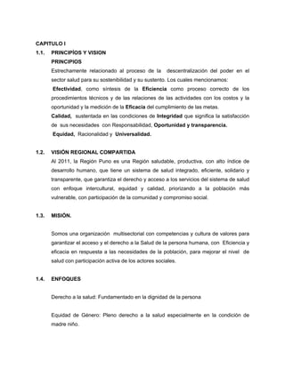 CAPITULO I
1.1. PRINCIPÌOS Y VISION
PRINCIPIOS
Estrechamente relacionado al proceso de la descentralización del poder en el
sector salud para su sostenibilidad y su sustento. Los cuales mencionamos:
Efectividad, como síntesis de la Eficiencia como proceso correcto de los
procedimientos técnicos y de las relaciones de las actividades con los costos y la
oportunidad y la medición de la Eficacia del cumplimiento de las metas.
Calidad, sustentada en las condiciones de Integridad que significa la satisfacción
de sus necesidades con Responsabilidad, Oportunidad y transparencia.
Equidad, Racionalidad y Universalidad.
1.2. VISIÓN REGIONAL COMPARTIDA
Al 2011, la Región Puno es una Región saludable, productiva, con alto índice de
desarrollo humano, que tiene un sistema de salud integrado, eficiente, solidario y
transparente, que garantiza el derecho y acceso a los servicios del sistema de salud
con enfoque intercultural, equidad y calidad, priorizando a la población más
vulnerable, con participación de la comunidad y compromiso social.
1.3. MISIÓN.
Somos una organización multisectorial con competencias y cultura de valores para
garantizar el acceso y el derecho a la Salud de la persona humana, con Eficiencia y
eficacia en respuesta a las necesidades de la población, para mejorar el nivel de
salud con participación activa de los actores sociales.
1.4. ENFOQUES
Derecho a la salud: Fundamentado en la dignidad de la persona
Equidad de Género: Pleno derecho a la salud especialmente en la condición de
madre niño.
 