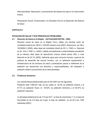 Interculturalidad: Adecuación y acercamiento del sistema de salud a la Cosmovisión
Andina
Participación Social: Comprometer a la Sociedad Civil en el Desarrollo del Sistema
de Salud
CAPITULO II
SITUACION DE SALUD Y SUS PRINCIPALES PROBLEMAS
2.1. Situación de Salud en la Región (ACTUALIZAR DATOS – INEI)
Situación actual de salud en la Región Puno, refleja una elevada razón de
mortalidad materna de 195.91 x 100,000 nacidos vivos (2007), Nacional es de 185 x
100,000N.V.,(2000), altas tasas de mortalidad infantil de 53.1 x 1000 n.v, Nacional
es de 33.6 x 1000 n.v. (2000 ), debido principalmente a enfermedades prevalentes
de la infancia; altas tasas de desnutrición crónica infantil siendo 36%, y nivel
Nacional es de 24.1% (2005), deficiente agua para consumo humano, ausencia de
políticas de desarrollo del recurso humano, con un deficiente equipamiento e
infraestructura de los servicios de salud y participación pasiva e indiferente de la
población por desconocer sus derechos y responsabilidades, del trabajador y
población relativo conocimiento de la interculturalidad.
2.2. Problemas Sanitarios
Las características poblacionales para el año 2007 son las siguientes:
Población total 1’268,441 hab, de los cuales el 42.3% es población Urbana y el
57.7% es población Rural, el 49.53% es población femenina y el 50.47% es
población masculino.
La densidad poblacional es de 17.6 por Km2
., la tasa de crecimiento 1.13, la tasa de
fecundidad es de 2.9 hijos por mujer, la tasa de natalidad es de 22.3 por 1000
habitantes (2007).
 
