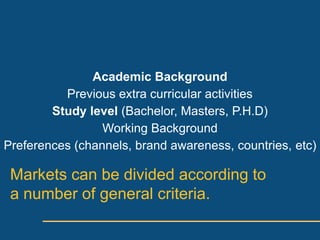 Academic Background
          Previous extra curricular activities
        Study level (Bachelor, Masters, P.H.D)
                 Working Background
Preferences (channels, brand awareness, countries, etc)

 Markets can be divided according to
 a number of general criteria.
 