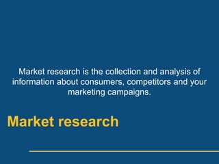Market research is the collection and analysis of
information about consumers, competitors and your
              marketing campaigns.


Market research
 