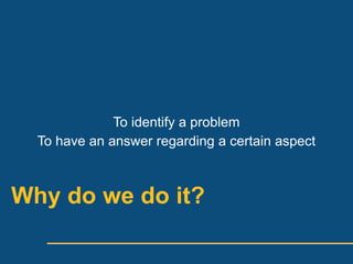 To identify a problem
  To have an answer regarding a certain aspect



Why do we do it?
 
