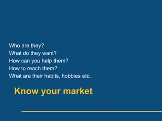 Who are they?
What do they want?
How can you help them?
How to reach them?
What are their habits, hobbies etc.


  Know your market
 
