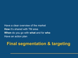 Have a clear overview of the market
How its shared with TM area
When do you go with what and for who
Have an action plan


 Final segmentation & targeting
 