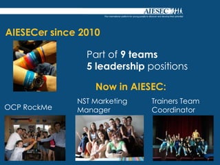 AIESECer since 2010

                Part of 9 teams
                5 leadership positions

                  Now in AIESEC:
              NST Marketing   Trainers Team
OCP RockMe    Manager         Coordinator
 