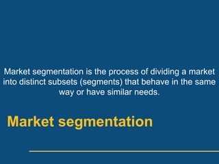 Market segmentation is the process of dividing a market
into distinct subsets (segments) that behave in the same
                way or have similar needs.


 Market segmentation
 