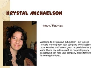 Krystal Michaelson Intern Position Welcome to my creative submission I am looking  forward learning from your company. I’ve accessed  your websites and have a great  appreciation for your work. I hope my skills as well as my photography  background can help your company. I look forward To hearing from you. 