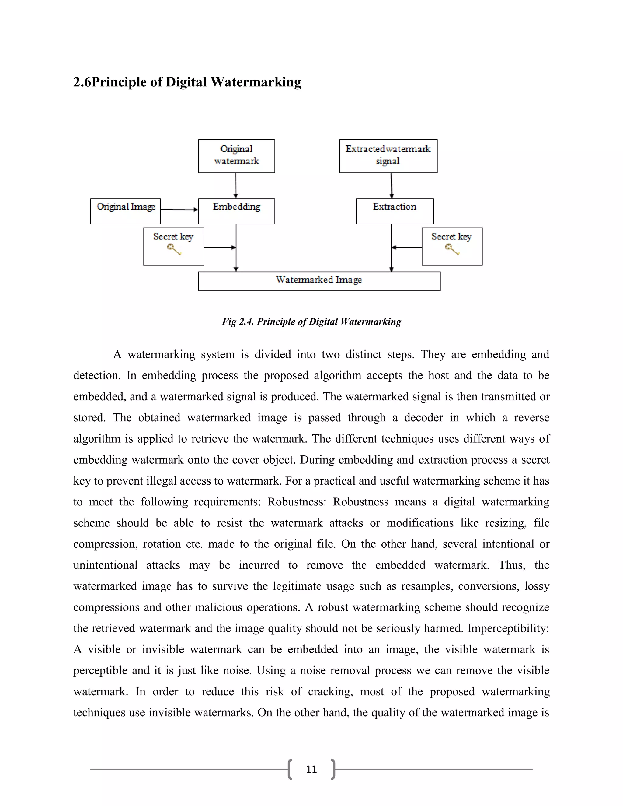 11
2.6Principle of Digital Watermarking
Fig 2.4. Principle of Digital Watermarking
A watermarking system is divided into two distinct steps. They are embedding and
detection. In embedding process the proposed algorithm accepts the host and the data to be
embedded, and a watermarked signal is produced. The watermarked signal is then transmitted or
stored. The obtained watermarked image is passed through a decoder in which a reverse
algorithm is applied to retrieve the watermark. The different techniques uses different ways of
embedding watermark onto the cover object. During embedding and extraction process a secret
key to prevent illegal access to watermark. For a practical and useful watermarking scheme it has
to meet the following requirements: Robustness: Robustness means a digital watermarking
scheme should be able to resist the watermark attacks or modifications like resizing, file
compression, rotation etc. made to the original file. On the other hand, several intentional or
unintentional attacks may be incurred to remove the embedded watermark. Thus, the
watermarked image has to survive the legitimate usage such as resamples, conversions, lossy
compressions and other malicious operations. A robust watermarking scheme should recognize
the retrieved watermark and the image quality should not be seriously harmed. Imperceptibility:
A visible or invisible watermark can be embedded into an image, the visible watermark is
perceptible and it is just like noise. Using a noise removal process we can remove the visible
watermark. In order to reduce this risk of cracking, most of the proposed watermarking
techniques use invisible watermarks. On the other hand, the quality of the watermarked image is
 