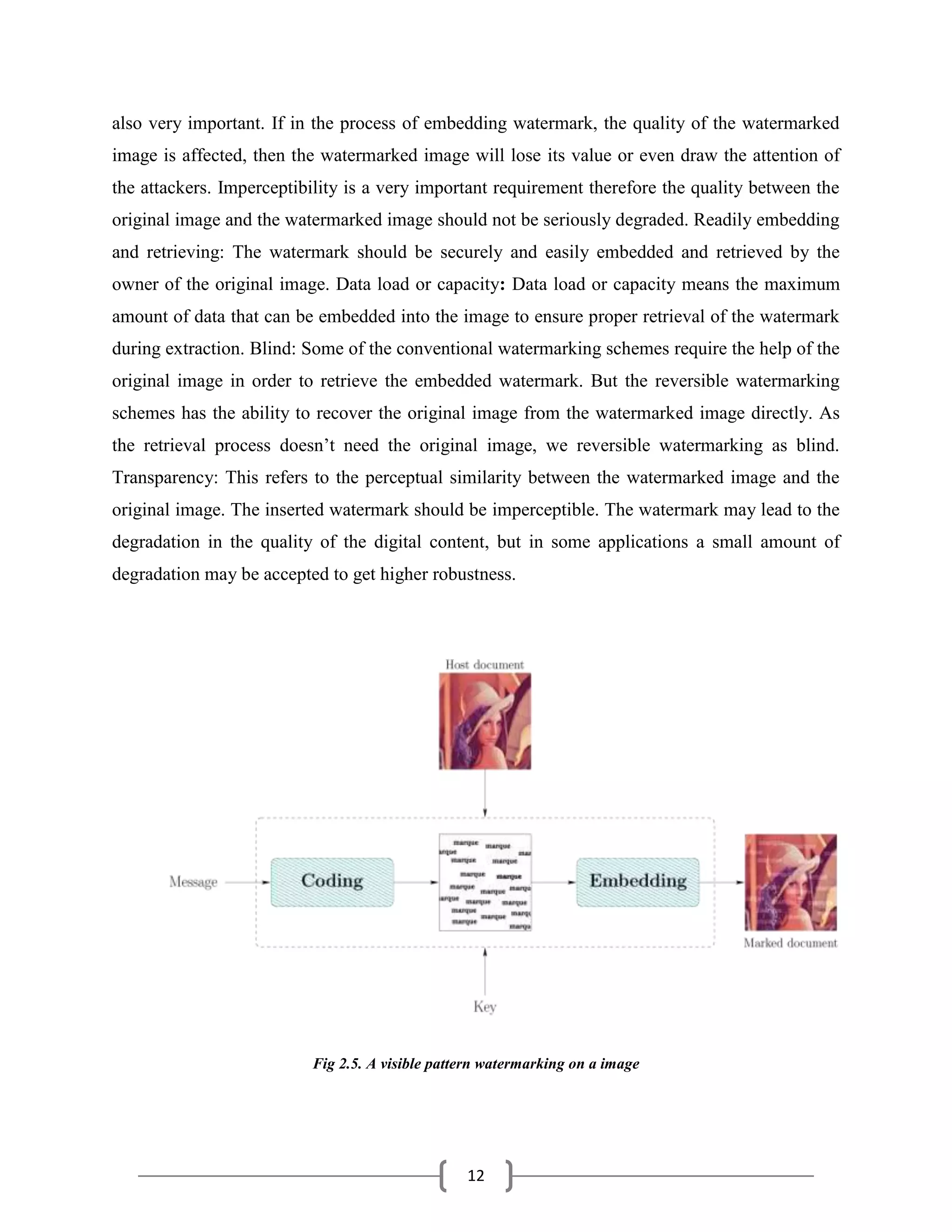 12
also very important. If in the process of embedding watermark, the quality of the watermarked
image is affected, then the watermarked image will lose its value or even draw the attention of
the attackers. Imperceptibility is a very important requirement therefore the quality between the
original image and the watermarked image should not be seriously degraded. Readily embedding
and retrieving: The watermark should be securely and easily embedded and retrieved by the
owner of the original image. Data load or capacity: Data load or capacity means the maximum
amount of data that can be embedded into the image to ensure proper retrieval of the watermark
during extraction. Blind: Some of the conventional watermarking schemes require the help of the
original image in order to retrieve the embedded watermark. But the reversible watermarking
schemes has the ability to recover the original image from the watermarked image directly. As
the retrieval process doesn’t need the original image, we reversible watermarking as blind.
Transparency: This refers to the perceptual similarity between the watermarked image and the
original image. The inserted watermark should be imperceptible. The watermark may lead to the
degradation in the quality of the digital content, but in some applications a small amount of
degradation may be accepted to get higher robustness.
Fig 2.5. A visible pattern watermarking on a image
 