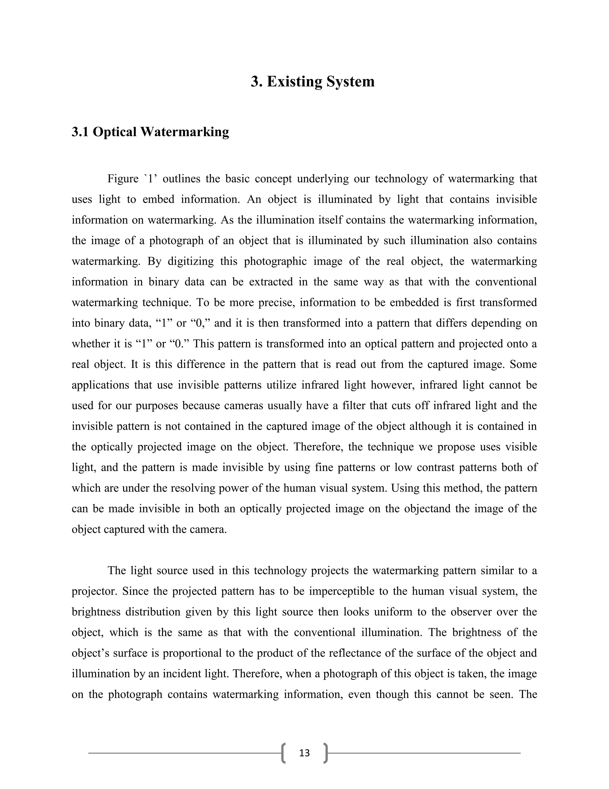13
3. Existing System
3.1 Optical Watermarking
Figure `1’ outlines the basic concept underlying our technology of watermarking that
uses light to embed information. An object is illuminated by light that contains invisible
information on watermarking. As the illumination itself contains the watermarking information,
the image of a photograph of an object that is illuminated by such illumination also contains
watermarking. By digitizing this photographic image of the real object, the watermarking
information in binary data can be extracted in the same way as that with the conventional
watermarking technique. To be more precise, information to be embedded is first transformed
into binary data, ―1‖ or ―0,‖ and it is then transformed into a pattern that differs depending on
whether it is ―1‖ or ―0.‖ This pattern is transformed into an optical pattern and projected onto a
real object. It is this difference in the pattern that is read out from the captured image. Some
applications that use invisible patterns utilize infrared light however, infrared light cannot be
used for our purposes because cameras usually have a filter that cuts off infrared light and the
invisible pattern is not contained in the captured image of the object although it is contained in
the optically projected image on the object. Therefore, the technique we propose uses visible
light, and the pattern is made invisible by using fine patterns or low contrast patterns both of
which are under the resolving power of the human visual system. Using this method, the pattern
can be made invisible in both an optically projected image on the objectand the image of the
object captured with the camera.
The light source used in this technology projects the watermarking pattern similar to a
projector. Since the projected pattern has to be imperceptible to the human visual system, the
brightness distribution given by this light source then looks uniform to the observer over the
object, which is the same as that with the conventional illumination. The brightness of the
object’s surface is proportional to the product of the reflectance of the surface of the object and
illumination by an incident light. Therefore, when a photograph of this object is taken, the image
on the photograph contains watermarking information, even though this cannot be seen. The
 