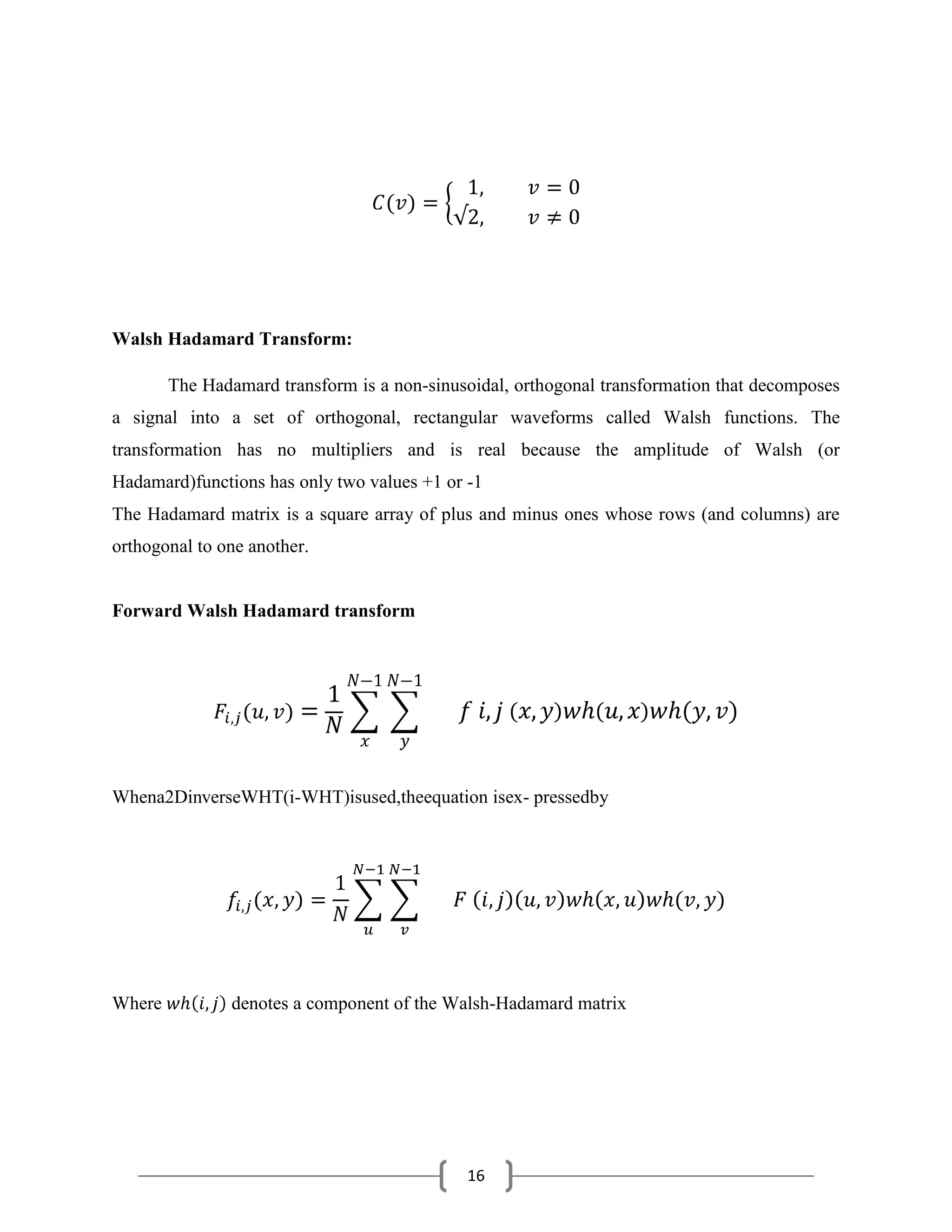 16
Walsh Hadamard Transform:
The Hadamard transform is a non-sinusoidal, orthogonal transformation that decomposes
a signal into a set of orthogonal, rectangular waveforms called Walsh functions. The
transformation has no multipliers and is real because the amplitude of Walsh (or
Hadamard)functions has only two values +1 or -1
The Hadamard matrix is a square array of plus and minus ones whose rows (and columns) are
orthogonal to one another.
Forward Walsh Hadamard transform
Whena2DinverseWHT(i-WHT)isused,theequation isex- pressedby
Where denotes a component of the Walsh-Hadamard matrix
 