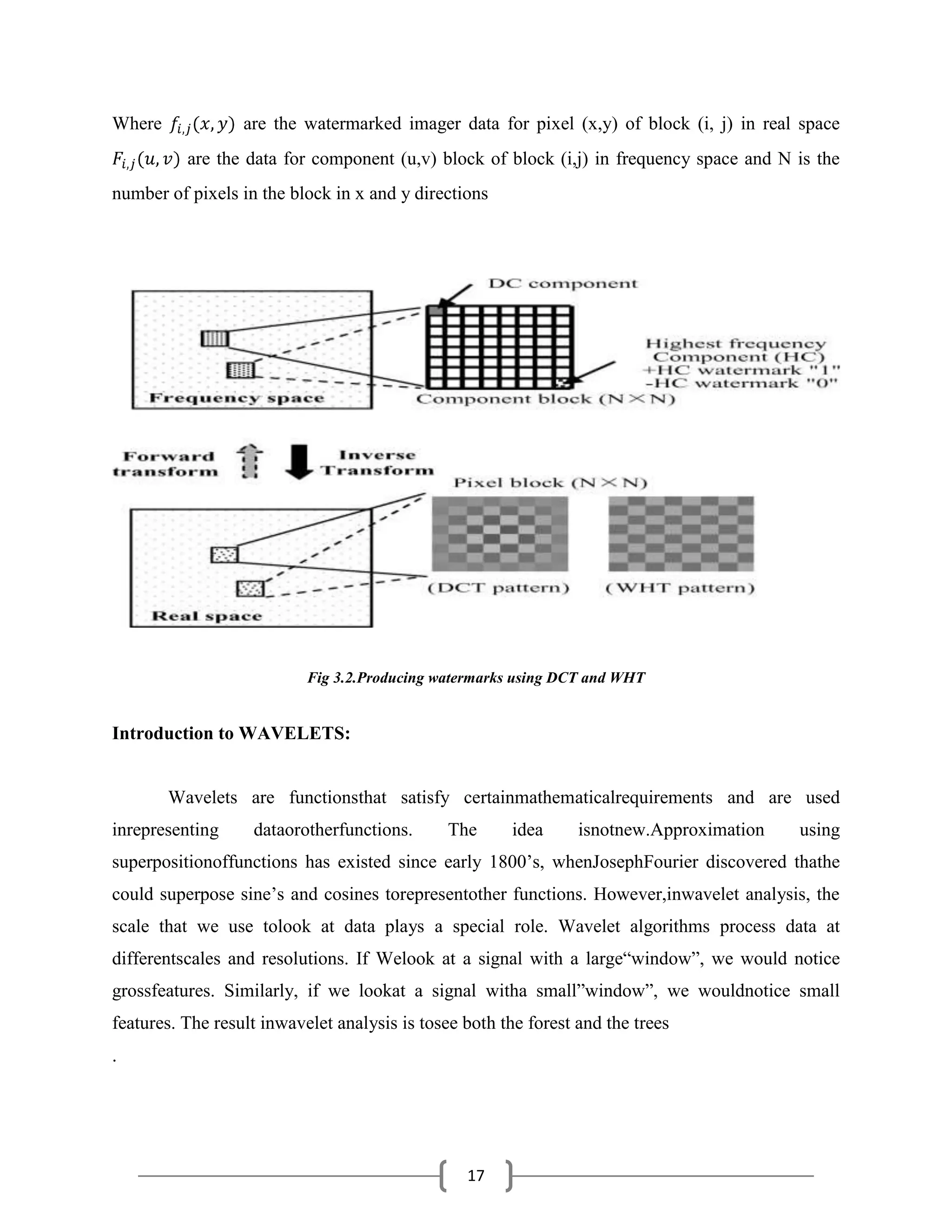 17
Where are the watermarked imager data for pixel (x,y) of block (i, j) in real space
are the data for component (u,v) block of block (i,j) in frequency space and N is the
number of pixels in the block in x and y directions
Fig 3.2.Producing watermarks using DCT and WHT
Introduction to WAVELETS:
Wavelets are functionsthat satisfy certainmathematicalrequirements and are used
inrepresenting dataorotherfunctions. The idea isnotnew.Approximation using
superpositionoffunctions has existed since early 1800’s, whenJosephFourier discovered thathe
could superpose sine’s and cosines torepresentother functions. However,inwavelet analysis, the
scale that we use tolook at data plays a special role. Wavelet algorithms process data at
differentscales and resolutions. If Welook at a signal with a large―window‖, we would notice
grossfeatures. Similarly, if we lookat a signal witha small‖window‖, we wouldnotice small
features. The result inwavelet analysis is tosee both the forest and the trees
.
 