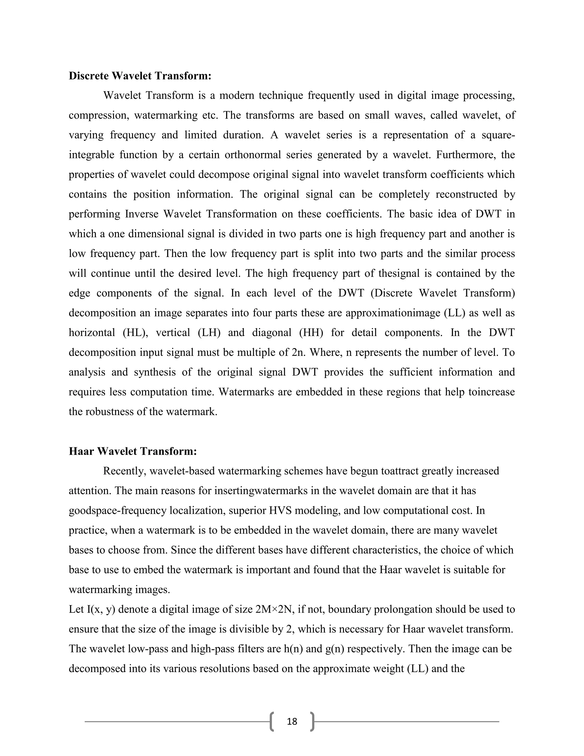 18
Discrete Wavelet Transform:
Wavelet Transform is a modern technique frequently used in digital image processing,
compression, watermarking etc. The transforms are based on small waves, called wavelet, of
varying frequency and limited duration. A wavelet series is a representation of a square-
integrable function by a certain orthonormal series generated by a wavelet. Furthermore, the
properties of wavelet could decompose original signal into wavelet transform coefficients which
contains the position information. The original signal can be completely reconstructed by
performing Inverse Wavelet Transformation on these coefficients. The basic idea of DWT in
which a one dimensional signal is divided in two parts one is high frequency part and another is
low frequency part. Then the low frequency part is split into two parts and the similar process
will continue until the desired level. The high frequency part of thesignal is contained by the
edge components of the signal. In each level of the DWT (Discrete Wavelet Transform)
decomposition an image separates into four parts these are approximationimage (LL) as well as
horizontal (HL), vertical (LH) and diagonal (HH) for detail components. In the DWT
decomposition input signal must be multiple of 2n. Where, n represents the number of level. To
analysis and synthesis of the original signal DWT provides the sufficient information and
requires less computation time. Watermarks are embedded in these regions that help toincrease
the robustness of the watermark.
Haar Wavelet Transform:
Recently, wavelet-based watermarking schemes have begun toattract greatly increased
attention. The main reasons for insertingwatermarks in the wavelet domain are that it has
goodspace-frequency localization, superior HVS modeling, and low computational cost. In
practice, when a watermark is to be embedded in the wavelet domain, there are many wavelet
bases to choose from. Since the different bases have different characteristics, the choice of which
base to use to embed the watermark is important and found that the Haar wavelet is suitable for
watermarking images.
Let I(x, y) denote a digital image of size 2M×2N, if not, boundary prolongation should be used to
ensure that the size of the image is divisible by 2, which is necessary for Haar wavelet transform.
The wavelet low-pass and high-pass filters are h(n) and g(n) respectively. Then the image can be
decomposed into its various resolutions based on the approximate weight (LL) and the
 