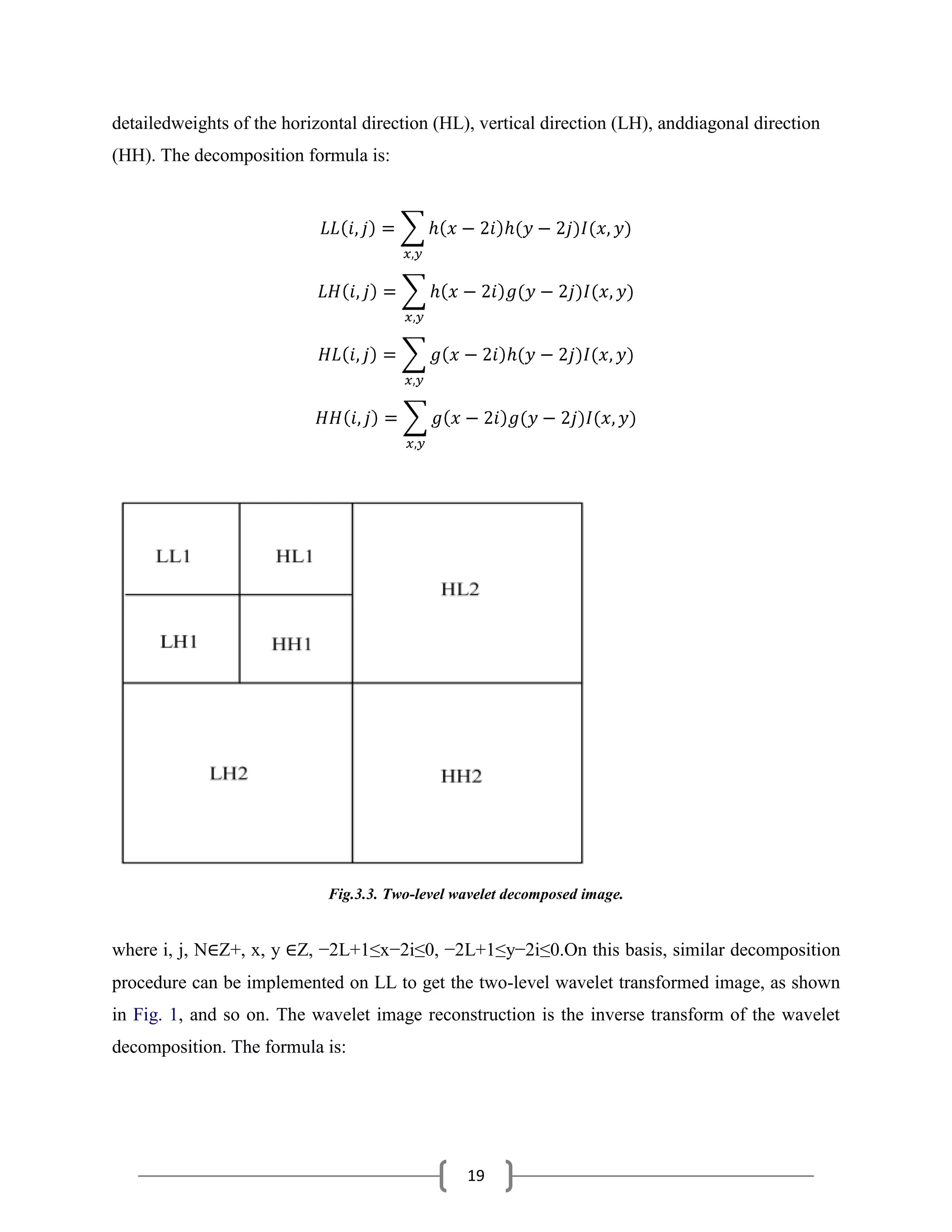 19
detailedweights of the horizontal direction (HL), vertical direction (LH), anddiagonal direction
(HH). The decomposition formula is:
Fig.3.3. Two-level wavelet decomposed image.
where i, j, N∈Z+, x, y ∈Z, −2L+1≤x−2i≤0, −2L+1≤y−2i≤0.On this basis, similar decomposition
procedure can be implemented on LL to get the two-level wavelet transformed image, as shown
in Fig. 1, and so on. The wavelet image reconstruction is the inverse transform of the wavelet
decomposition. The formula is:
 