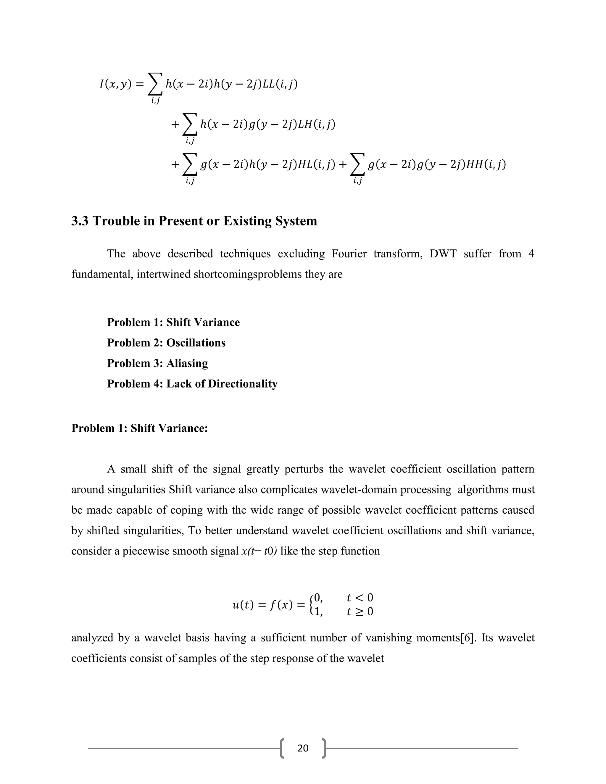 20
3.3 Trouble in Present or Existing System
The above described techniques excluding Fourier transform, DWT suffer from 4
fundamental, intertwined shortcomingsproblems they are
Problem 1: Shift Variance
Problem 2: Oscillations
Problem 3: Aliasing
Problem 4: Lack of Directionality
Problem 1: Shift Variance:
A small shift of the signal greatly perturbs the wavelet coefficient oscillation pattern
around singularities Shift variance also complicates wavelet-domain processing algorithms must
be made capable of coping with the wide range of possible wavelet coefficient patterns caused
by shifted singularities, To better understand wavelet coefficient oscillations and shift variance,
consider a piecewise smooth signal x(t− t0) like the step function
analyzed by a wavelet basis having a sufficient number of vanishing moments[6]. Its wavelet
coefficients consist of samples of the step response of the wavelet
 