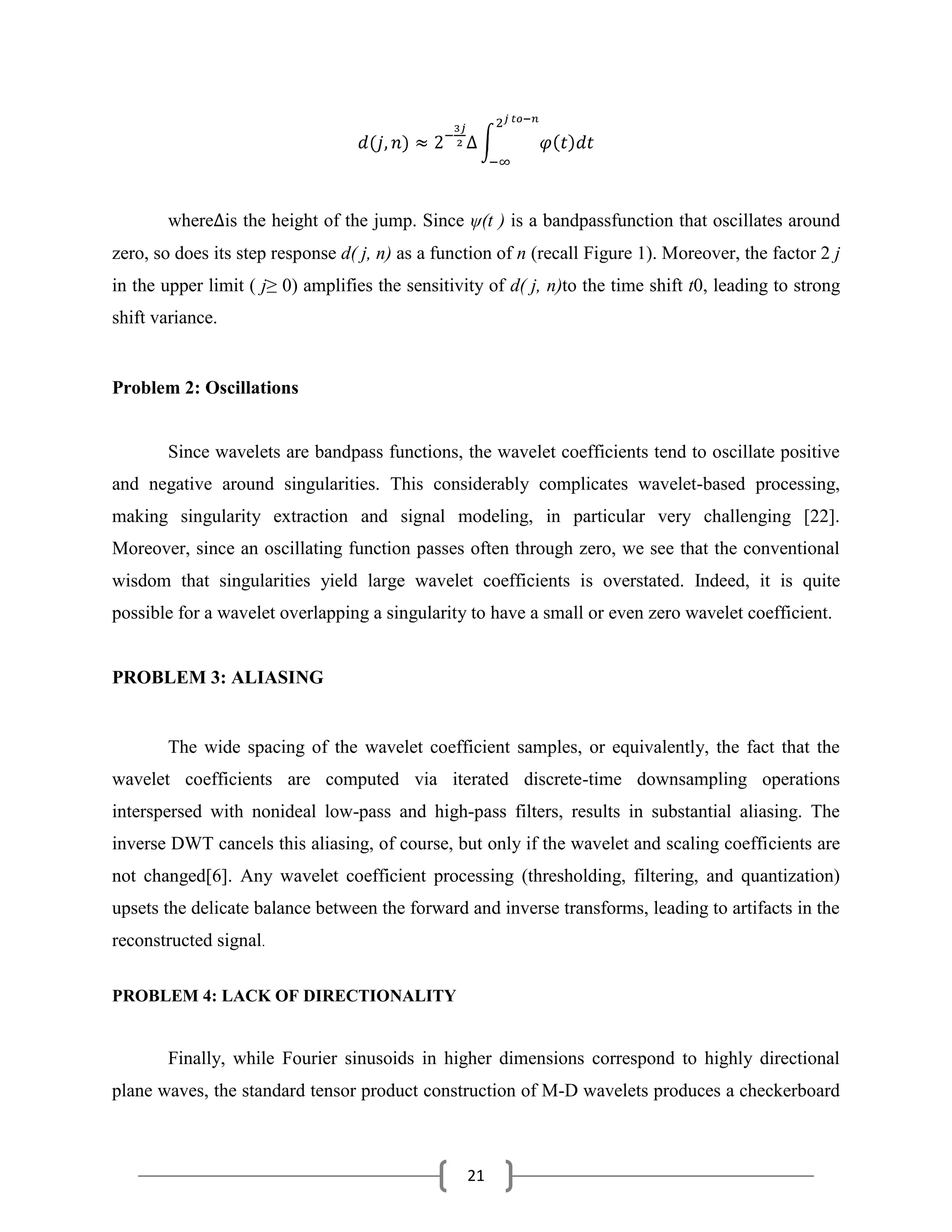 21
where is the height of the jump. Since ψ(t ) is a bandpassfunction that oscillates around
zero, so does its step response d( j, n) as a function of n (recall Figure 1). Moreover, the factor 2 j
in the upper limit ( j≥ 0) amplifies the sensitivity of d( j, n)to the time shift t0, leading to strong
shift variance.
Problem 2: Oscillations
Since wavelets are bandpass functions, the wavelet coefficients tend to oscillate positive
and negative around singularities. This considerably complicates wavelet-based processing,
making singularity extraction and signal modeling, in particular very challenging [22].
Moreover, since an oscillating function passes often through zero, we see that the conventional
wisdom that singularities yield large wavelet coefficients is overstated. Indeed, it is quite
possible for a wavelet overlapping a singularity to have a small or even zero wavelet coefficient.
PROBLEM 3: ALIASING
The wide spacing of the wavelet coefficient samples, or equivalently, the fact that the
wavelet coefficients are computed via iterated discrete-time downsampling operations
interspersed with nonideal low-pass and high-pass filters, results in substantial aliasing. The
inverse DWT cancels this aliasing, of course, but only if the wavelet and scaling coefficients are
not changed[6]. Any wavelet coefficient processing (thresholding, filtering, and quantization)
upsets the delicate balance between the forward and inverse transforms, leading to artifacts in the
reconstructed signal.
PROBLEM 4: LACK OF DIRECTIONALITY
Finally, while Fourier sinusoids in higher dimensions correspond to highly directional
plane waves, the standard tensor product construction of M-D wavelets produces a checkerboard
 