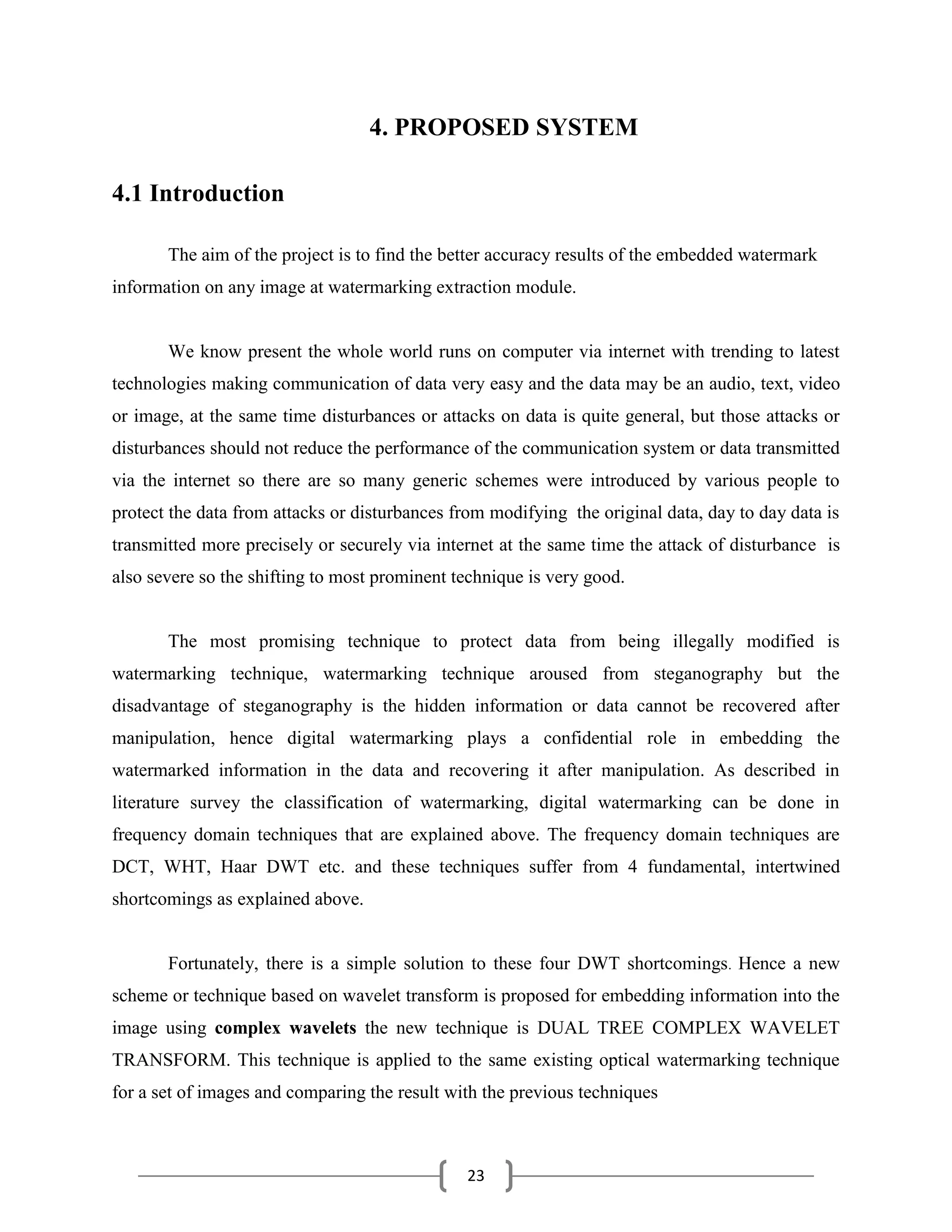 23
4. PROPOSED SYSTEM
4.1 Introduction
The aim of the project is to find the better accuracy results of the embedded watermark
information on any image at watermarking extraction module.
We know present the whole world runs on computer via internet with trending to latest
technologies making communication of data very easy and the data may be an audio, text, video
or image, at the same time disturbances or attacks on data is quite general, but those attacks or
disturbances should not reduce the performance of the communication system or data transmitted
via the internet so there are so many generic schemes were introduced by various people to
protect the data from attacks or disturbances from modifying the original data, day to day data is
transmitted more precisely or securely via internet at the same time the attack of disturbance is
also severe so the shifting to most prominent technique is very good.
The most promising technique to protect data from being illegally modified is
watermarking technique, watermarking technique aroused from steganography but the
disadvantage of steganography is the hidden information or data cannot be recovered after
manipulation, hence digital watermarking plays a confidential role in embedding the
watermarked information in the data and recovering it after manipulation. As described in
literature survey the classification of watermarking, digital watermarking can be done in
frequency domain techniques that are explained above. The frequency domain techniques are
DCT, WHT, Haar DWT etc. and these techniques suffer from 4 fundamental, intertwined
shortcomings as explained above.
Fortunately, there is a simple solution to these four DWT shortcomings. Hence a new
scheme or technique based on wavelet transform is proposed for embedding information into the
image using complex wavelets the new technique is DUAL TREE COMPLEX WAVELET
TRANSFORM. This technique is applied to the same existing optical watermarking technique
for a set of images and comparing the result with the previous techniques
 