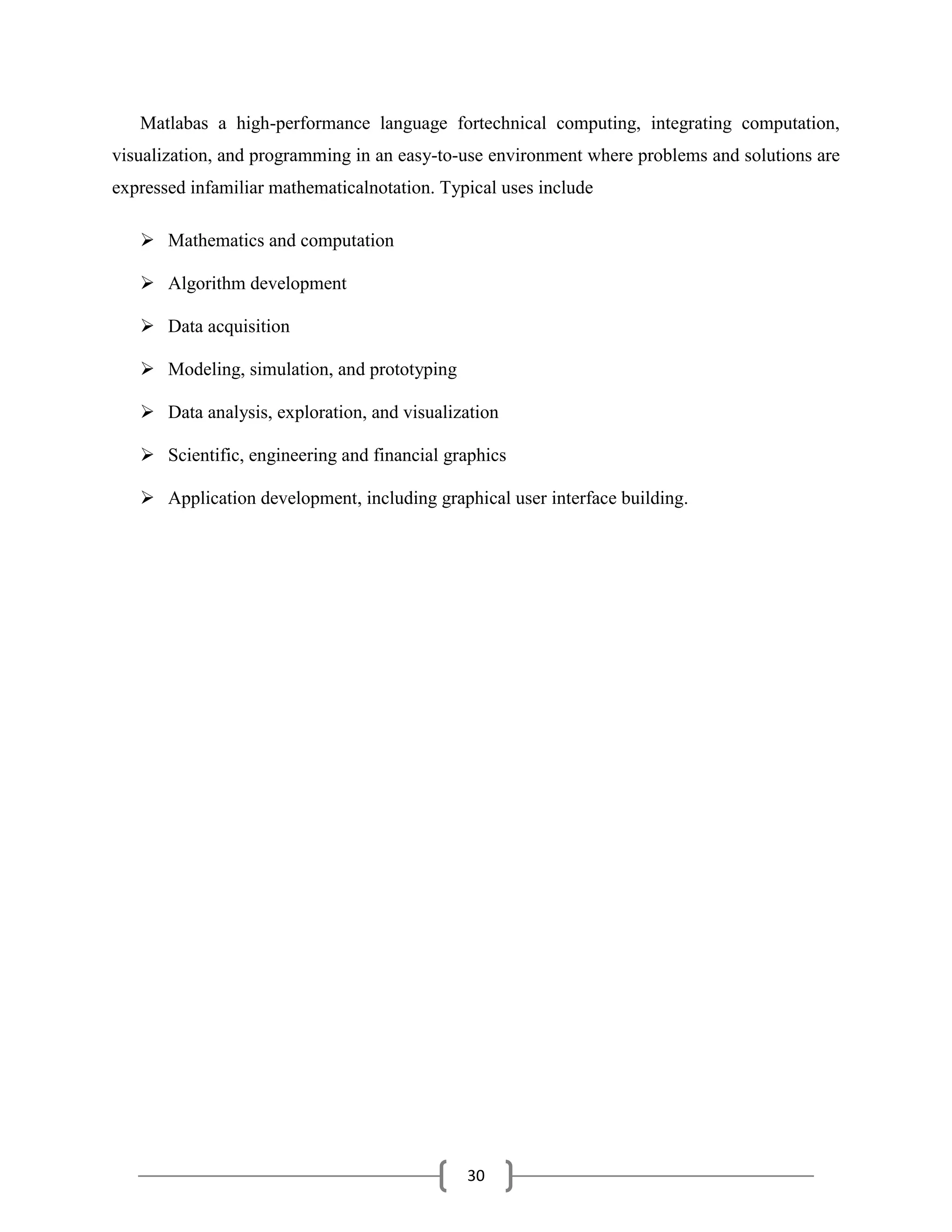 30
Matlabas a high-performance language fortechnical computing, integrating computation,
visualization, and programming in an easy-to-use environment where problems and solutions are
expressed infamiliar mathematicalnotation. Typical uses include
 Mathematics and computation
 Algorithm development
 Data acquisition
 Modeling, simulation, and prototyping
 Data analysis, exploration, and visualization
 Scientific, engineering and financial graphics
 Application development, including graphical user interface building.
 