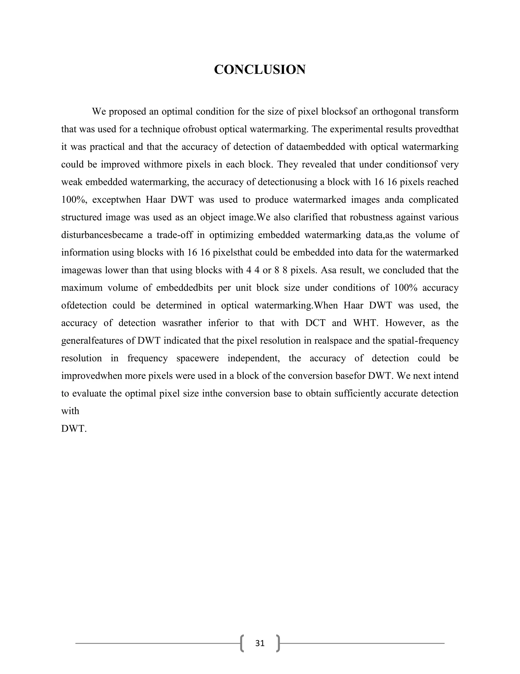 31
CONCLUSION
We proposed an optimal condition for the size of pixel blocksof an orthogonal transform
that was used for a technique ofrobust optical watermarking. The experimental results provedthat
it was practical and that the accuracy of detection of dataembedded with optical watermarking
could be improved withmore pixels in each block. They revealed that under conditionsof very
weak embedded watermarking, the accuracy of detectionusing a block with 16 16 pixels reached
100%, exceptwhen Haar DWT was used to produce watermarked images anda complicated
structured image was used as an object image.We also clarified that robustness against various
disturbancesbecame a trade-off in optimizing embedded watermarking data,as the volume of
information using blocks with 16 16 pixelsthat could be embedded into data for the watermarked
imagewas lower than that using blocks with 4 4 or 8 8 pixels. Asa result, we concluded that the
maximum volume of embeddedbits per unit block size under conditions of 100% accuracy
ofdetection could be determined in optical watermarking.When Haar DWT was used, the
accuracy of detection wasrather inferior to that with DCT and WHT. However, as the
generalfeatures of DWT indicated that the pixel resolution in realspace and the spatial-frequency
resolution in frequency spacewere independent, the accuracy of detection could be
improvedwhen more pixels were used in a block of the conversion basefor DWT. We next intend
to evaluate the optimal pixel size inthe conversion base to obtain sufficiently accurate detection
with
DWT.
 