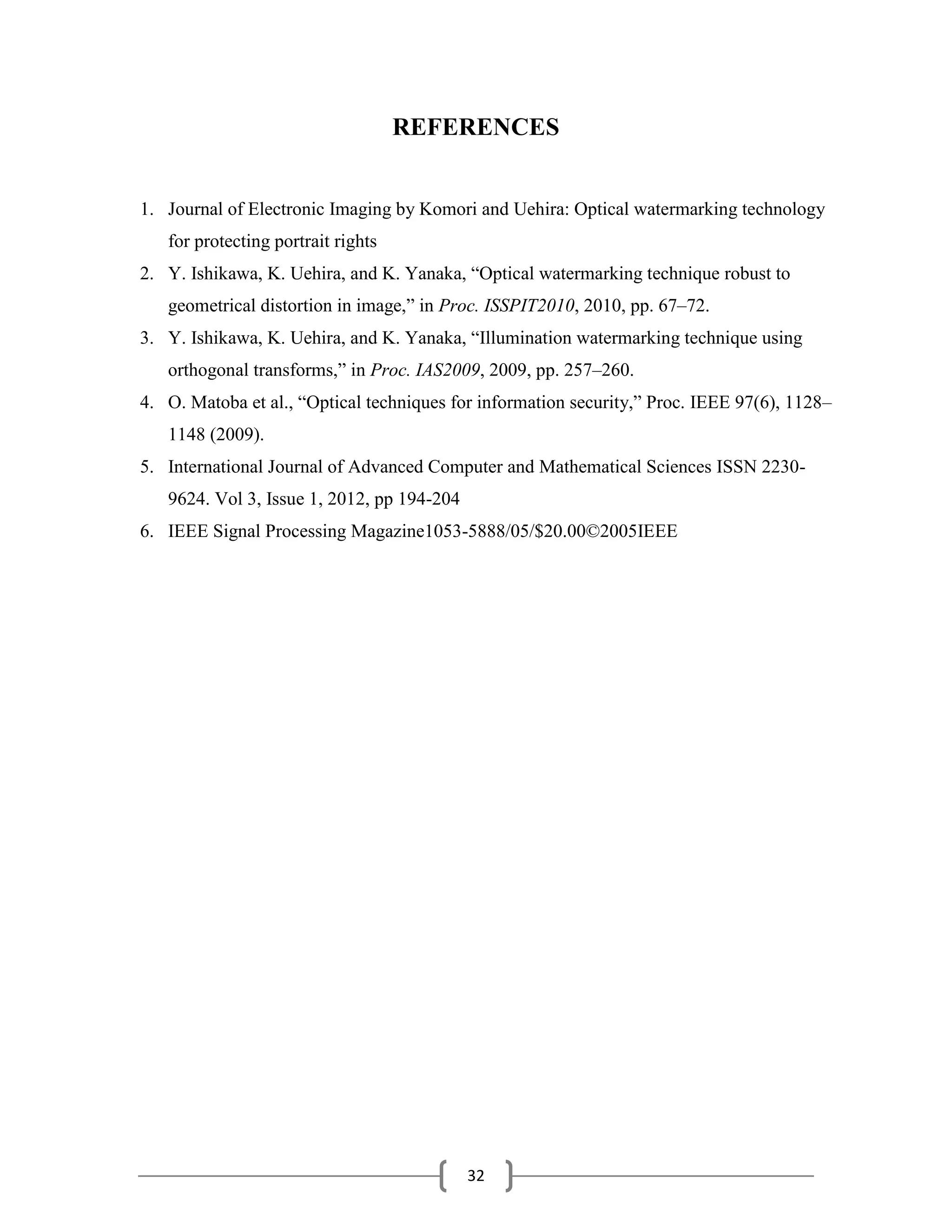 32
REFERENCES
1. Journal of Electronic Imaging by Komori and Uehira: Optical watermarking technology
for protecting portrait rights
2. Y. Ishikawa, K. Uehira, and K. Yanaka, ―Optical watermarking technique robust to
geometrical distortion in image,‖ in Proc. ISSPIT2010, 2010, pp. 67–72.
3. Y. Ishikawa, K. Uehira, and K. Yanaka, ―Illumination watermarking technique using
orthogonal transforms,‖ in Proc. IAS2009, 2009, pp. 257–260.
4. O. Matoba et al., ―Optical techniques for information security,‖ Proc. IEEE 97(6), 1128–
1148 (2009).
5. International Journal of Advanced Computer and Mathematical Sciences ISSN 2230-
9624. Vol 3, Issue 1, 2012, pp 194-204
6. IEEE Signal Processing Magazine1053-5888/05/$20.00©2005IEEE
 