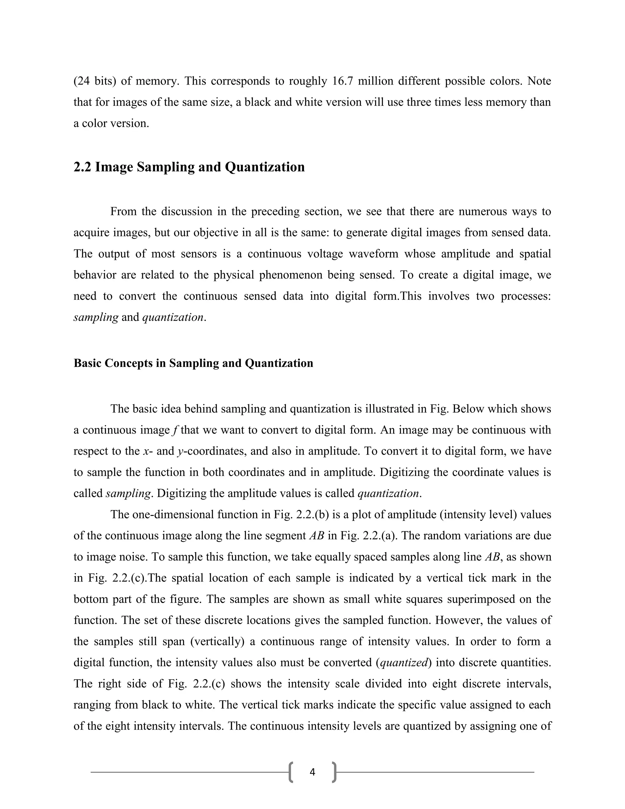 4
(24 bits) of memory. This corresponds to roughly 16.7 million different possible colors. Note
that for images of the same size, a black and white version will use three times less memory than
a color version.
2.2 Image Sampling and Quantization
From the discussion in the preceding section, we see that there are numerous ways to
acquire images, but our objective in all is the same: to generate digital images from sensed data.
The output of most sensors is a continuous voltage waveform whose amplitude and spatial
behavior are related to the physical phenomenon being sensed. To create a digital image, we
need to convert the continuous sensed data into digital form.This involves two processes:
sampling and quantization.
Basic Concepts in Sampling and Quantization
The basic idea behind sampling and quantization is illustrated in Fig. Below which shows
a continuous image f that we want to convert to digital form. An image may be continuous with
respect to the x- and y-coordinates, and also in amplitude. To convert it to digital form, we have
to sample the function in both coordinates and in amplitude. Digitizing the coordinate values is
called sampling. Digitizing the amplitude values is called quantization.
The one-dimensional function in Fig. 2.2.(b) is a plot of amplitude (intensity level) values
of the continuous image along the line segment AB in Fig. 2.2.(a). The random variations are due
to image noise. To sample this function, we take equally spaced samples along line AB, as shown
in Fig. 2.2.(c).The spatial location of each sample is indicated by a vertical tick mark in the
bottom part of the figure. The samples are shown as small white squares superimposed on the
function. The set of these discrete locations gives the sampled function. However, the values of
the samples still span (vertically) a continuous range of intensity values. In order to form a
digital function, the intensity values also must be converted (quantized) into discrete quantities.
The right side of Fig. 2.2.(c) shows the intensity scale divided into eight discrete intervals,
ranging from black to white. The vertical tick marks indicate the specific value assigned to each
of the eight intensity intervals. The continuous intensity levels are quantized by assigning one of
 