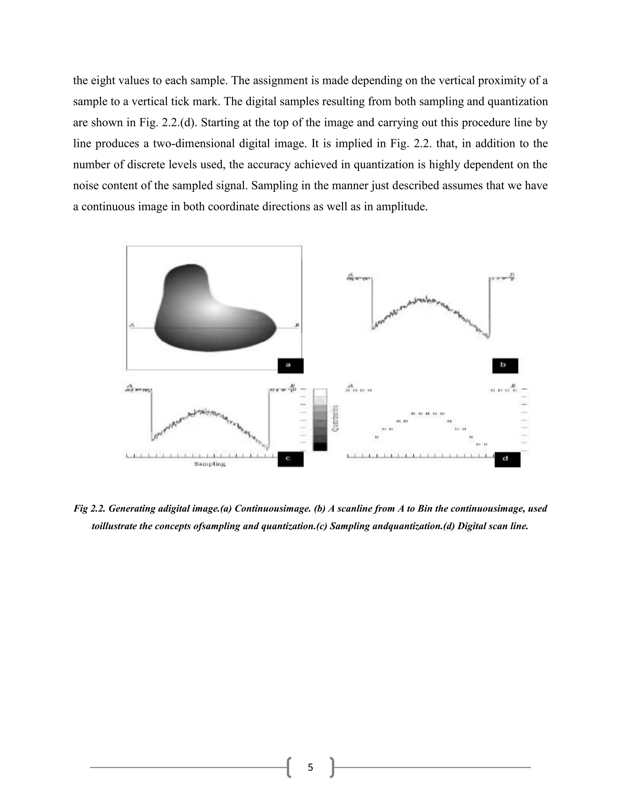 5
the eight values to each sample. The assignment is made depending on the vertical proximity of a
sample to a vertical tick mark. The digital samples resulting from both sampling and quantization
are shown in Fig. 2.2.(d). Starting at the top of the image and carrying out this procedure line by
line produces a two-dimensional digital image. It is implied in Fig. 2.2. that, in addition to the
number of discrete levels used, the accuracy achieved in quantization is highly dependent on the
noise content of the sampled signal. Sampling in the manner just described assumes that we have
a continuous image in both coordinate directions as well as in amplitude.
Fig 2.2. Generating adigital image.(a) Continuousimage. (b) A scanline from A to Bin the continuousimage, used
toillustrate the concepts ofsampling and quantization.(c) Sampling andquantization.(d) Digital scan line.
 