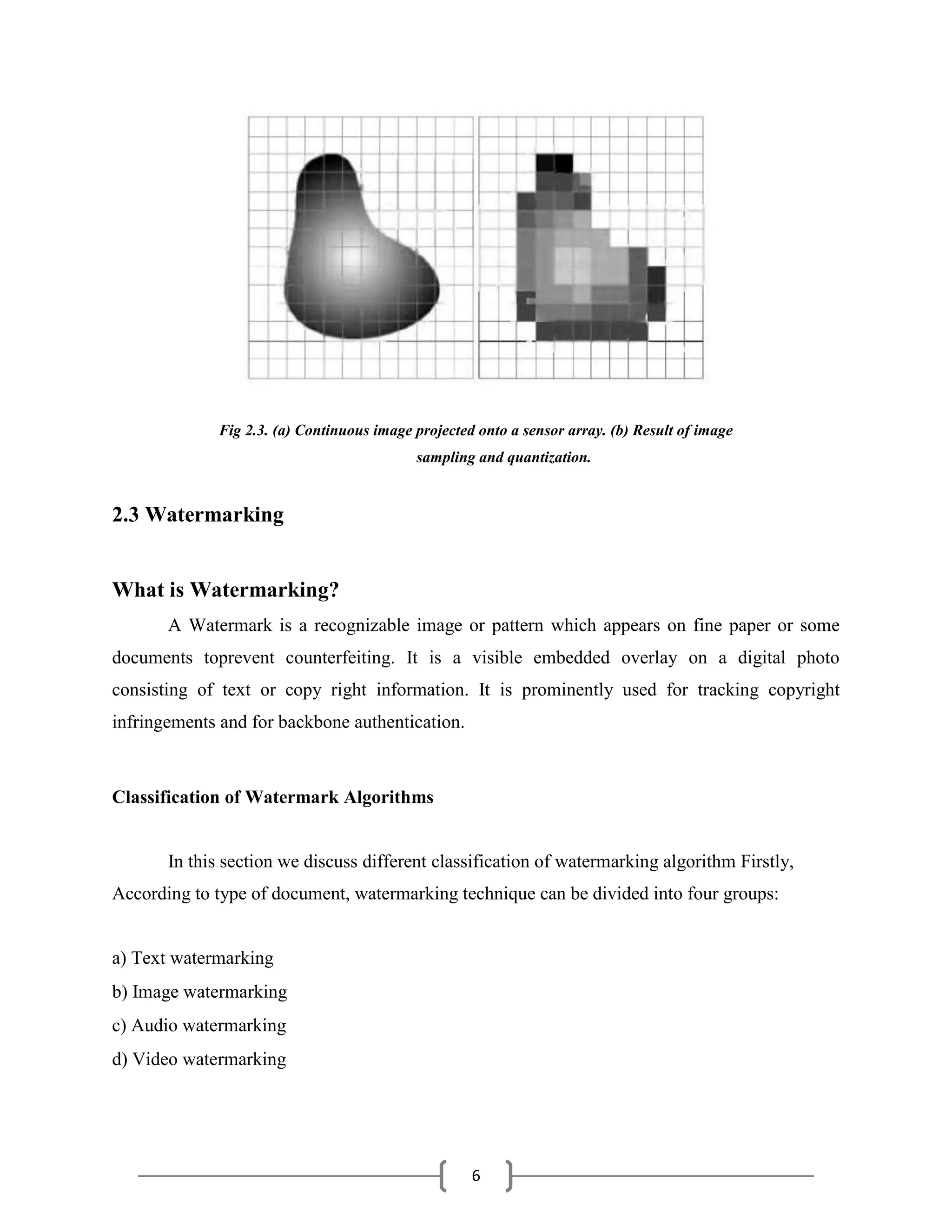 6
Fig 2.3. (a) Continuous image projected onto a sensor array. (b) Result of image
sampling and quantization.
2.3 Watermarking
What is Watermarking?
A Watermark is a recognizable image or pattern which appears on fine paper or some
documents toprevent counterfeiting. It is a visible embedded overlay on a digital photo
consisting of text or copy right information. It is prominently used for tracking copyright
infringements and for backbone authentication.
Classification of Watermark Algorithms
In this section we discuss different classification of watermarking algorithm Firstly,
According to type of document, watermarking technique can be divided into four groups:
a) Text watermarking
b) Image watermarking
c) Audio watermarking
d) Video watermarking
 