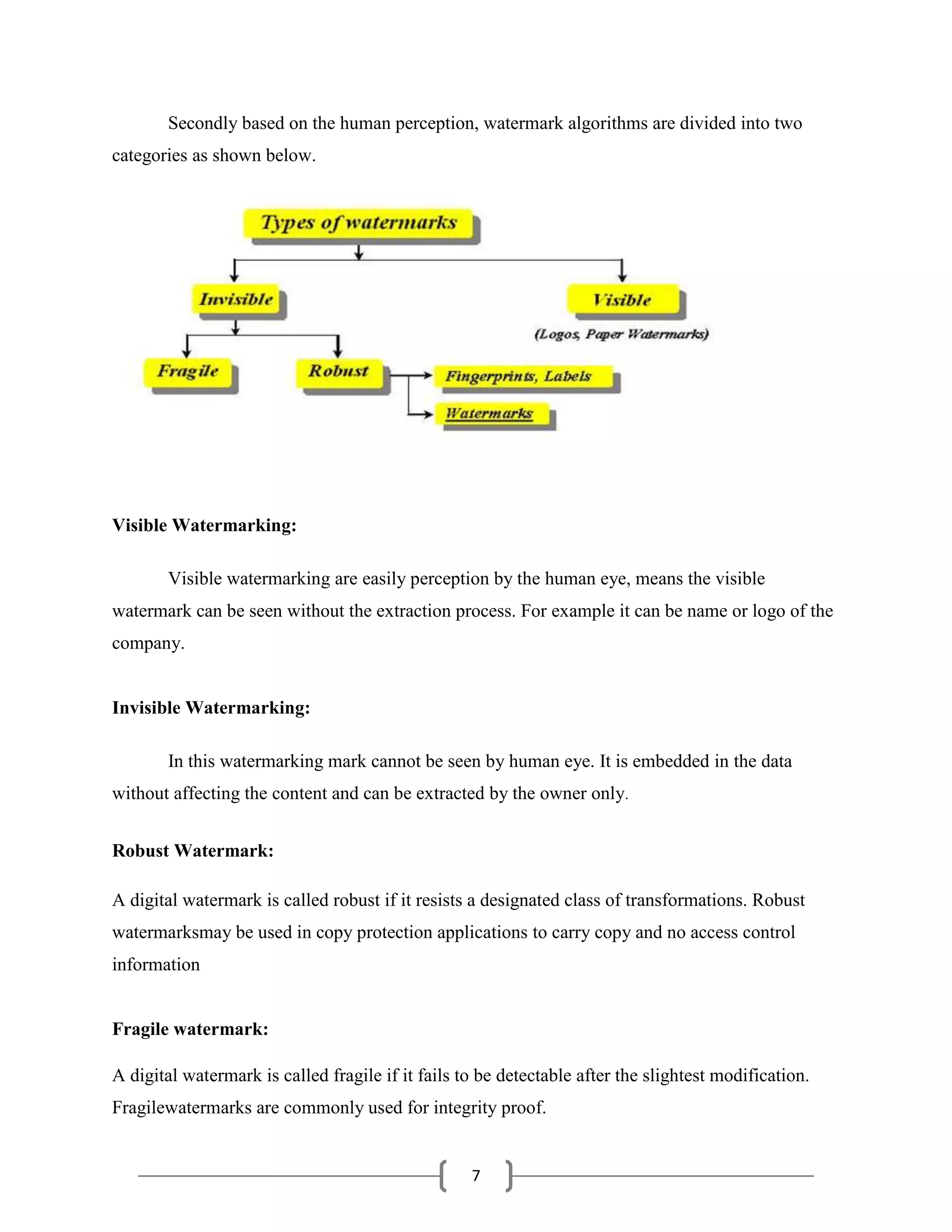 7
Secondly based on the human perception, watermark algorithms are divided into two
categories as shown below.
Visible Watermarking:
Visible watermarking are easily perception by the human eye, means the visible
watermark can be seen without the extraction process. For example it can be name or logo of the
company.
Invisible Watermarking:
In this watermarking mark cannot be seen by human eye. It is embedded in the data
without affecting the content and can be extracted by the owner only.
Robust Watermark:
A digital watermark is called robust if it resists a designated class of transformations. Robust
watermarksmay be used in copy protection applications to carry copy and no access control
information
Fragile watermark:
A digital watermark is called fragile if it fails to be detectable after the slightest modification.
Fragilewatermarks are commonly used for integrity proof.
 