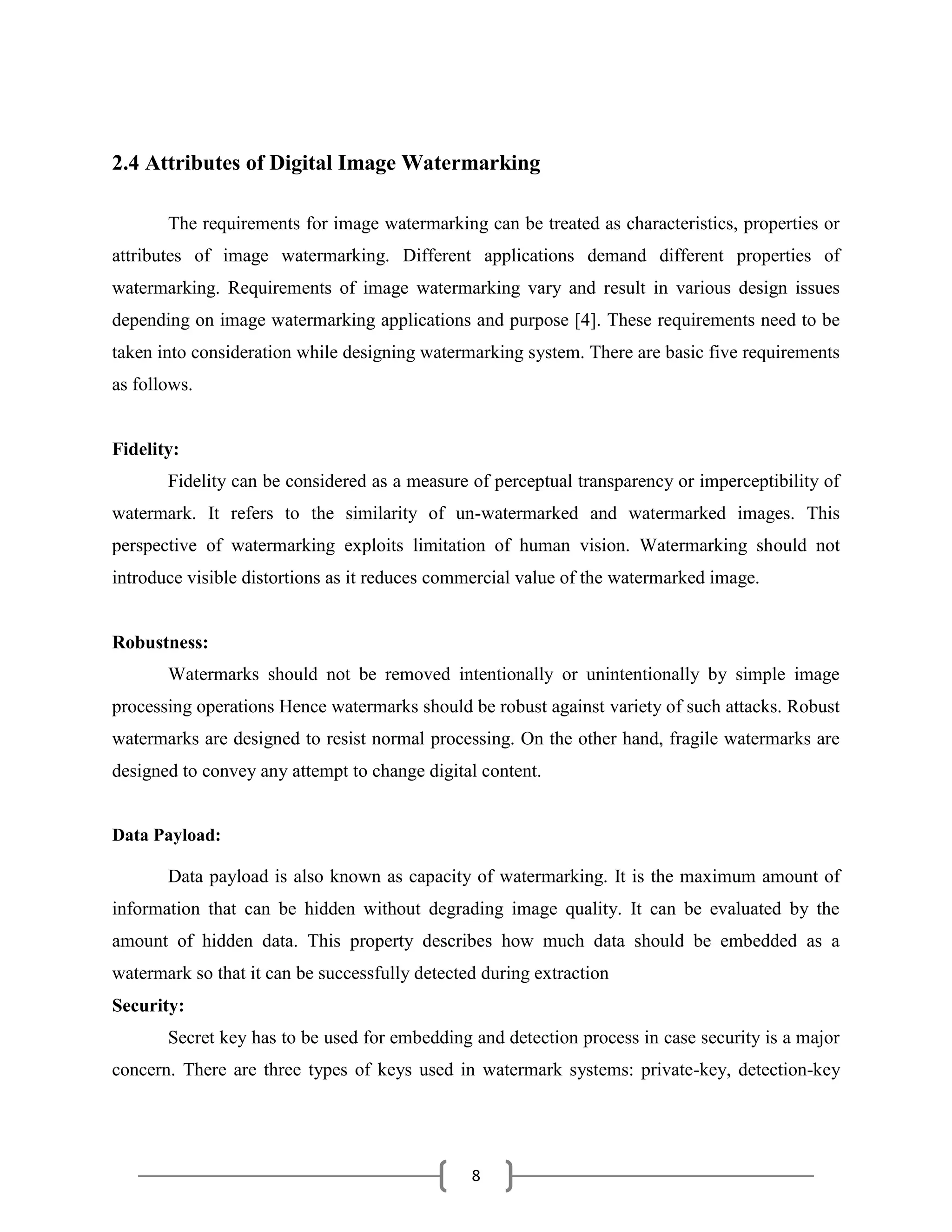 8
2.4 Attributes of Digital Image Watermarking
The requirements for image watermarking can be treated as characteristics, properties or
attributes of image watermarking. Different applications demand different properties of
watermarking. Requirements of image watermarking vary and result in various design issues
depending on image watermarking applications and purpose [4]. These requirements need to be
taken into consideration while designing watermarking system. There are basic five requirements
as follows.
Fidelity:
Fidelity can be considered as a measure of perceptual transparency or imperceptibility of
watermark. It refers to the similarity of un-watermarked and watermarked images. This
perspective of watermarking exploits limitation of human vision. Watermarking should not
introduce visible distortions as it reduces commercial value of the watermarked image.
Robustness:
Watermarks should not be removed intentionally or unintentionally by simple image
processing operations Hence watermarks should be robust against variety of such attacks. Robust
watermarks are designed to resist normal processing. On the other hand, fragile watermarks are
designed to convey any attempt to change digital content.
Data Payload:
Data payload is also known as capacity of watermarking. It is the maximum amount of
information that can be hidden without degrading image quality. It can be evaluated by the
amount of hidden data. This property describes how much data should be embedded as a
watermark so that it can be successfully detected during extraction
Security:
Secret key has to be used for embedding and detection process in case security is a major
concern. There are three types of keys used in watermark systems: private-key, detection-key
 
