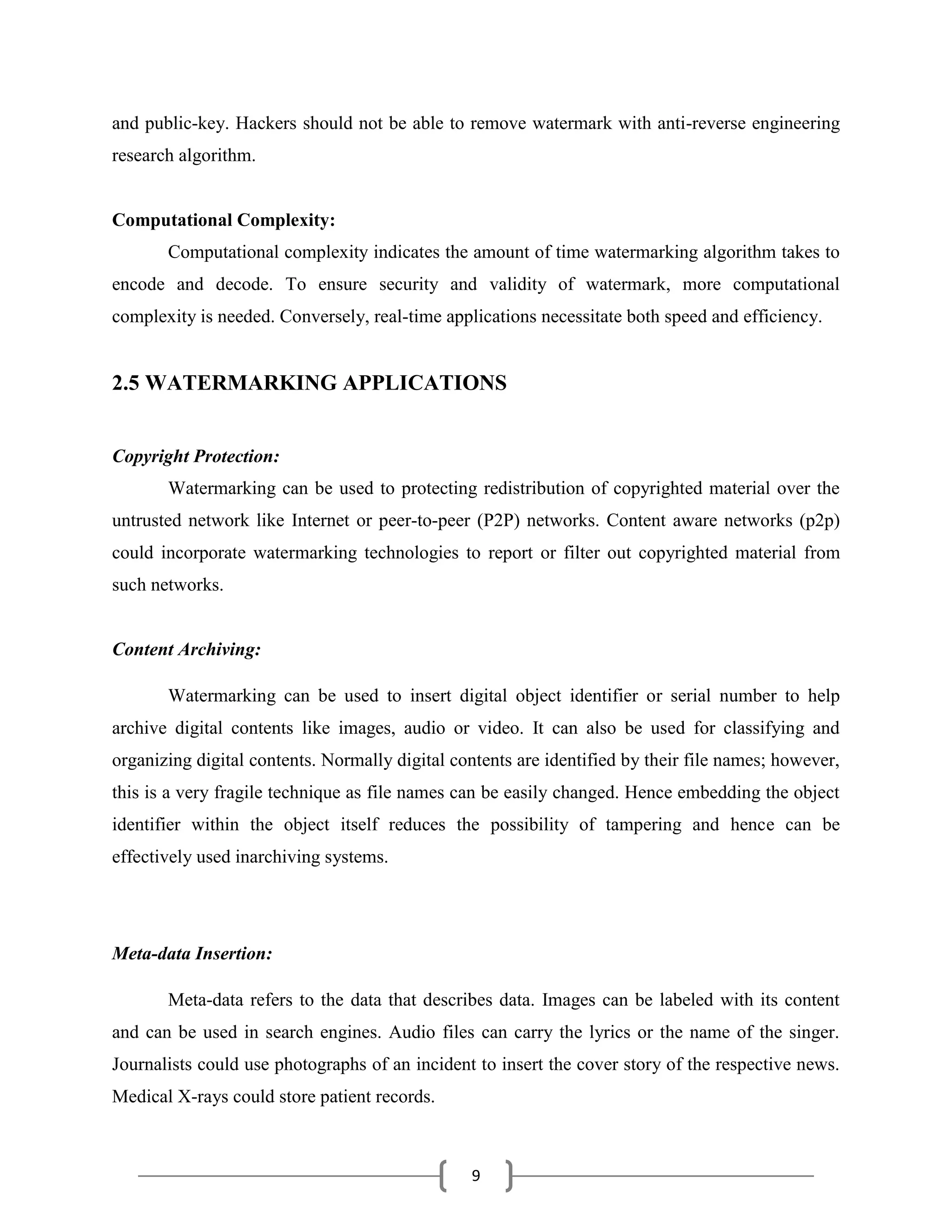 9
and public-key. Hackers should not be able to remove watermark with anti-reverse engineering
research algorithm.
Computational Complexity:
Computational complexity indicates the amount of time watermarking algorithm takes to
encode and decode. To ensure security and validity of watermark, more computational
complexity is needed. Conversely, real-time applications necessitate both speed and efficiency.
2.5 WATERMARKING APPLICATIONS
Copyright Protection:
Watermarking can be used to protecting redistribution of copyrighted material over the
untrusted network like Internet or peer-to-peer (P2P) networks. Content aware networks (p2p)
could incorporate watermarking technologies to report or filter out copyrighted material from
such networks.
Content Archiving:
Watermarking can be used to insert digital object identifier or serial number to help
archive digital contents like images, audio or video. It can also be used for classifying and
organizing digital contents. Normally digital contents are identified by their file names; however,
this is a very fragile technique as file names can be easily changed. Hence embedding the object
identifier within the object itself reduces the possibility of tampering and hence can be
effectively used inarchiving systems.
Meta-data Insertion:
Meta-data refers to the data that describes data. Images can be labeled with its content
and can be used in search engines. Audio files can carry the lyrics or the name of the singer.
Journalists could use photographs of an incident to insert the cover story of the respective news.
Medical X-rays could store patient records.
 