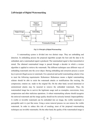 11
2.6Principle of Digital Watermarking
Fig 2.4. Principle of Digital Watermarking
A watermarking system is divided into two distinct steps. They are embedding and
detection. In embedding process the proposed algorithm accepts the host and the data to be
embedded, and a watermarked signal is produced. The watermarked signal is then transmitted or
stored. The obtained watermarked image is passed through a decoder in which a reverse
algorithm is applied to retrieve the watermark. The different techniques uses different ways of
embedding watermark onto the cover object. During embedding and extraction process a secret
key to prevent illegal access to watermark. For a practical and useful watermarking scheme it has
to meet the following requirements: Robustness: Robustness means a digital watermarking
scheme should be able to resist the watermark attacks or modifications like resizing, file
compression, rotation etc. made to the original file. On the other hand, several intentional or
unintentional attacks may be incurred to remove the embedded watermark. Thus, the
watermarked image has to survive the legitimate usage such as resamples, conversions, lossy
compressions and other malicious operations. A robust watermarking scheme should recognize
the retrieved watermark and the image quality should not be seriously harmed. Imperceptibility:
A visible or invisible watermark can be embedded into an image, the visible watermark is
perceptible and it is just like noise. Using a noise removal process we can remove the visible
watermark. In order to reduce this risk of cracking, most of the proposed watermarking
techniques use invisible watermarks. On the other hand, the quality of the watermarked image is
 