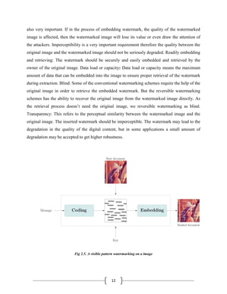 12
also very important. If in the process of embedding watermark, the quality of the watermarked
image is affected, then the watermarked image will lose its value or even draw the attention of
the attackers. Imperceptibility is a very important requirement therefore the quality between the
original image and the watermarked image should not be seriously degraded. Readily embedding
and retrieving: The watermark should be securely and easily embedded and retrieved by the
owner of the original image. Data load or capacity: Data load or capacity means the maximum
amount of data that can be embedded into the image to ensure proper retrieval of the watermark
during extraction. Blind: Some of the conventional watermarking schemes require the help of the
original image in order to retrieve the embedded watermark. But the reversible watermarking
schemes has the ability to recover the original image from the watermarked image directly. As
the retrieval process doesn’t need the original image, we reversible watermarking as blind.
Transparency: This refers to the perceptual similarity between the watermarked image and the
original image. The inserted watermark should be imperceptible. The watermark may lead to the
degradation in the quality of the digital content, but in some applications a small amount of
degradation may be accepted to get higher robustness.
Fig 2.5. A visible pattern watermarking on a image
 